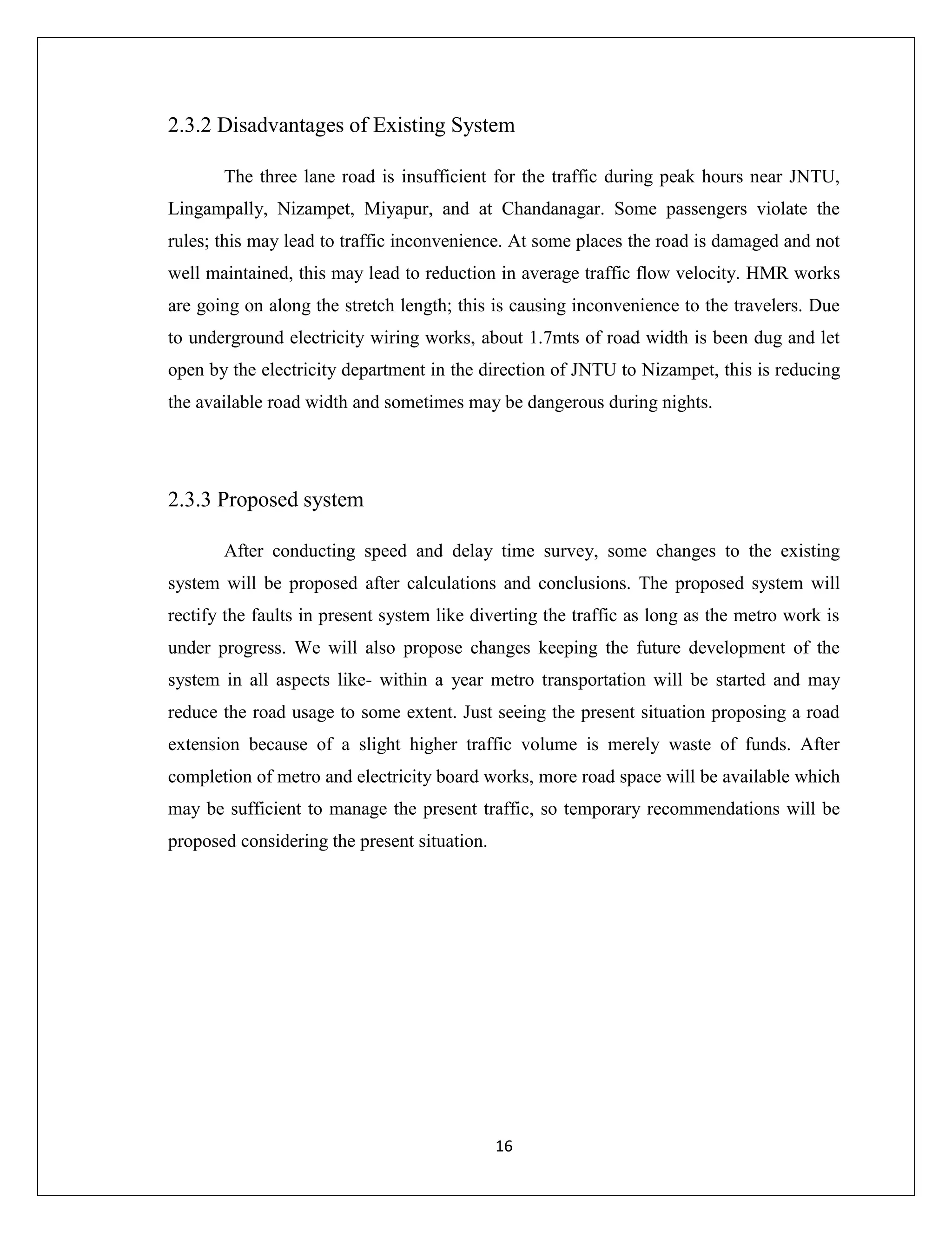 16
2.3.2 Disadvantages of Existing System
The three lane road is insufficient for the traffic during peak hours near JNTU,
Lingampally, Nizampet, Miyapur, and at Chandanagar. Some passengers violate the
rules; this may lead to traffic inconvenience. At some places the road is damaged and not
well maintained, this may lead to reduction in average traffic flow velocity. HMR works
are going on along the stretch length; this is causing inconvenience to the travelers. Due
to underground electricity wiring works, about 1.7mts of road width is been dug and let
open by the electricity department in the direction of JNTU to Nizampet, this is reducing
the available road width and sometimes may be dangerous during nights.
2.3.3 Proposed system
After conducting speed and delay time survey, some changes to the existing
system will be proposed after calculations and conclusions. The proposed system will
rectify the faults in present system like diverting the traffic as long as the metro work is
under progress. We will also propose changes keeping the future development of the
system in all aspects like- within a year metro transportation will be started and may
reduce the road usage to some extent. Just seeing the present situation proposing a road
extension because of a slight higher traffic volume is merely waste of funds. After
completion of metro and electricity board works, more road space will be available which
may be sufficient to manage the present traffic, so temporary recommendations will be
proposed considering the present situation.
 