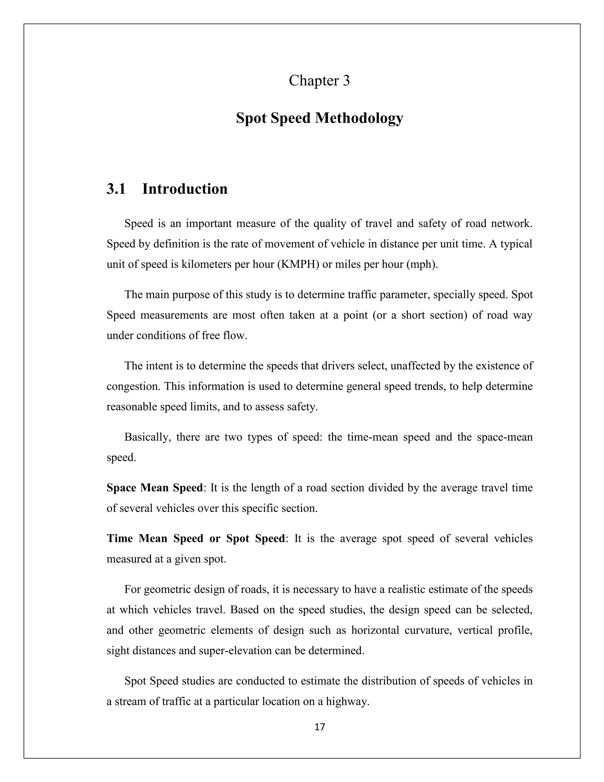 17
Chapter 3
Spot Speed Methodology
3.1 Introduction
Speed is an important measure of the quality of travel and safety of road network.
Speed by definition is the rate of movement of vehicle in distance per unit time. A typical
unit of speed is kilometers per hour (KMPH) or miles per hour (mph).
The main purpose of this study is to determine traffic parameter, specially speed. Spot
Speed measurements are most often taken at a point (or a short section) of road way
under conditions of free flow.
The intent is to determine the speeds that drivers select, unaffected by the existence of
congestion. This information is used to determine general speed trends, to help determine
reasonable speed limits, and to assess safety.
Basically, there are two types of speed: the time-mean speed and the space-mean
speed.
Space Mean Speed: It is the length of a road section divided by the average travel time
of several vehicles over this specific section.
Time Mean Speed or Spot Speed: It is the average spot speed of several vehicles
measured at a given spot.
For geometric design of roads, it is necessary to have a realistic estimate of the speeds
at which vehicles travel. Based on the speed studies, the design speed can be selected,
and other geometric elements of design such as horizontal curvature, vertical profile,
sight distances and super-elevation can be determined.
Spot Speed studies are conducted to estimate the distribution of speeds of vehicles in
a stream of traffic at a particular location on a highway.
 