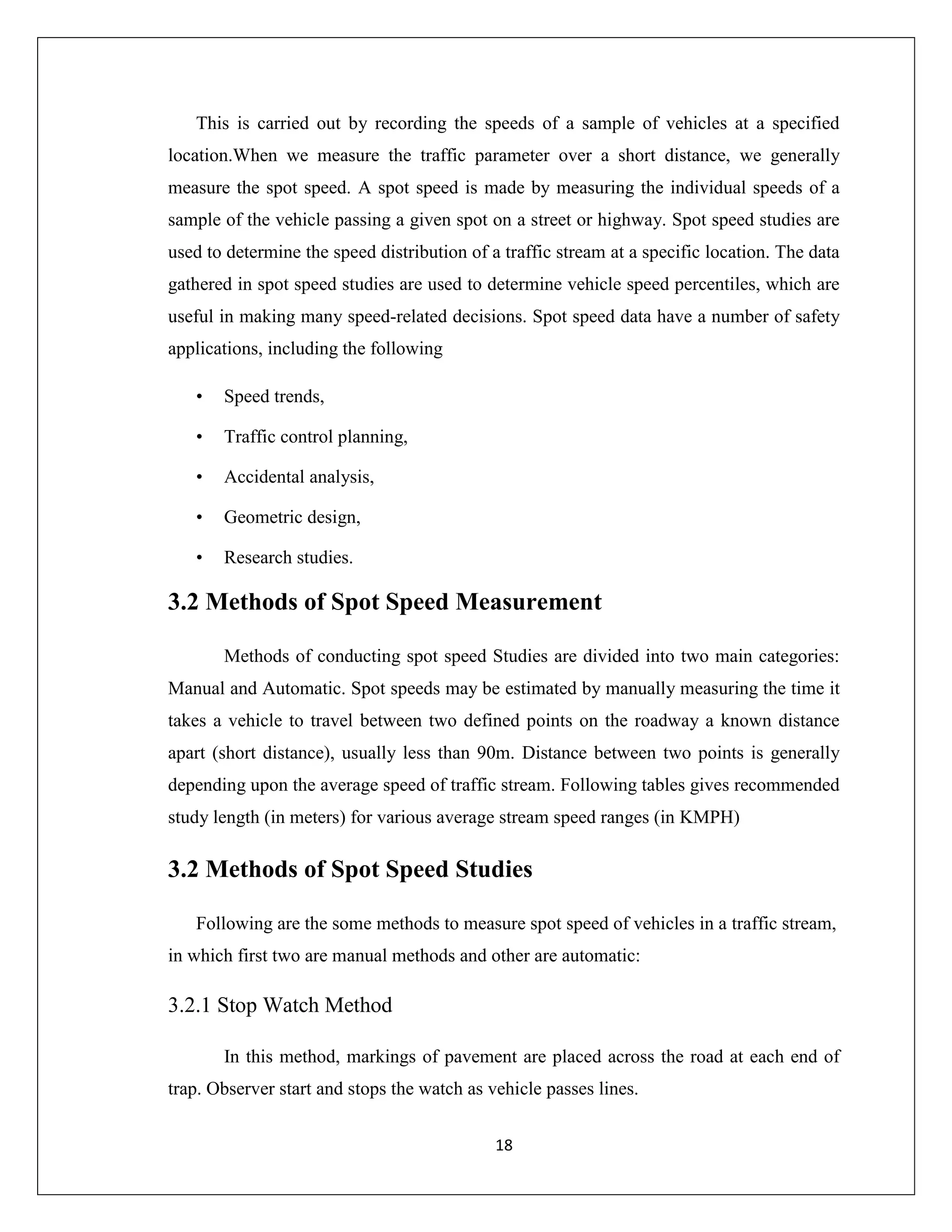 18
This is carried out by recording the speeds of a sample of vehicles at a specified
location.When we measure the traffic parameter over a short distance, we generally
measure the spot speed. A spot speed is made by measuring the individual speeds of a
sample of the vehicle passing a given spot on a street or highway. Spot speed studies are
used to determine the speed distribution of a traffic stream at a specific location. The data
gathered in spot speed studies are used to determine vehicle speed percentiles, which are
useful in making many speed-related decisions. Spot speed data have a number of safety
applications, including the following
• Speed trends,
• Traffic control planning,
• Accidental analysis,
• Geometric design,
• Research studies.
3.2 Methods of Spot Speed Measurement
Methods of conducting spot speed Studies are divided into two main categories:
Manual and Automatic. Spot speeds may be estimated by manually measuring the time it
takes a vehicle to travel between two defined points on the roadway a known distance
apart (short distance), usually less than 90m. Distance between two points is generally
depending upon the average speed of traffic stream. Following tables gives recommended
study length (in meters) for various average stream speed ranges (in KMPH)
3.2 Methods of Spot Speed Studies
Following are the some methods to measure spot speed of vehicles in a traffic stream,
in which first two are manual methods and other are automatic:
3.2.1 Stop Watch Method
In this method, markings of pavement are placed across the road at each end of
trap. Observer start and stops the watch as vehicle passes lines.
 