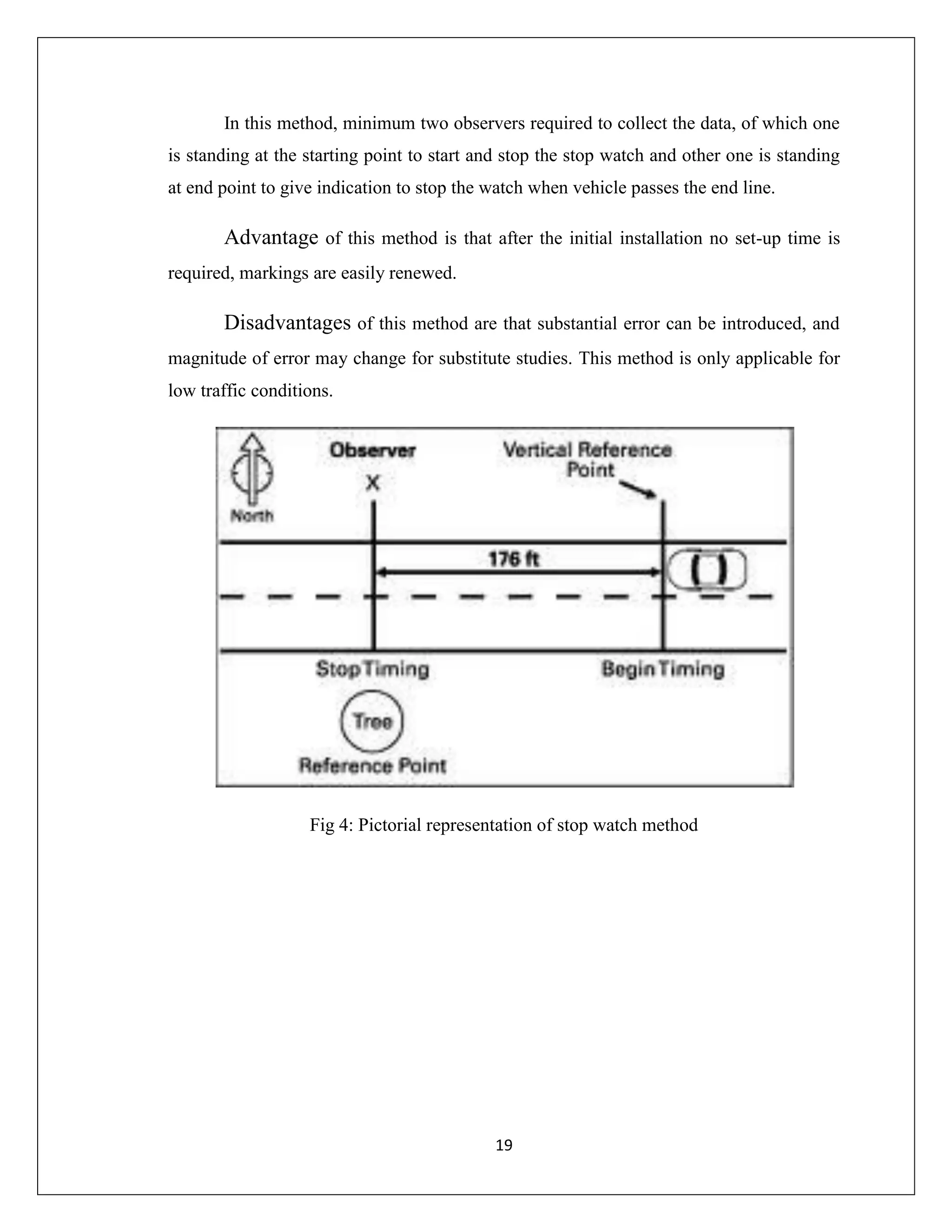 19
In this method, minimum two observers required to collect the data, of which one
is standing at the starting point to start and stop the stop watch and other one is standing
at end point to give indication to stop the watch when vehicle passes the end line.
Advantage of this method is that after the initial installation no set-up time is
required, markings are easily renewed.
Disadvantages of this method are that substantial error can be introduced, and
magnitude of error may change for substitute studies. This method is only applicable for
low traffic conditions.
Fig 4: Pictorial representation of stop watch method
 