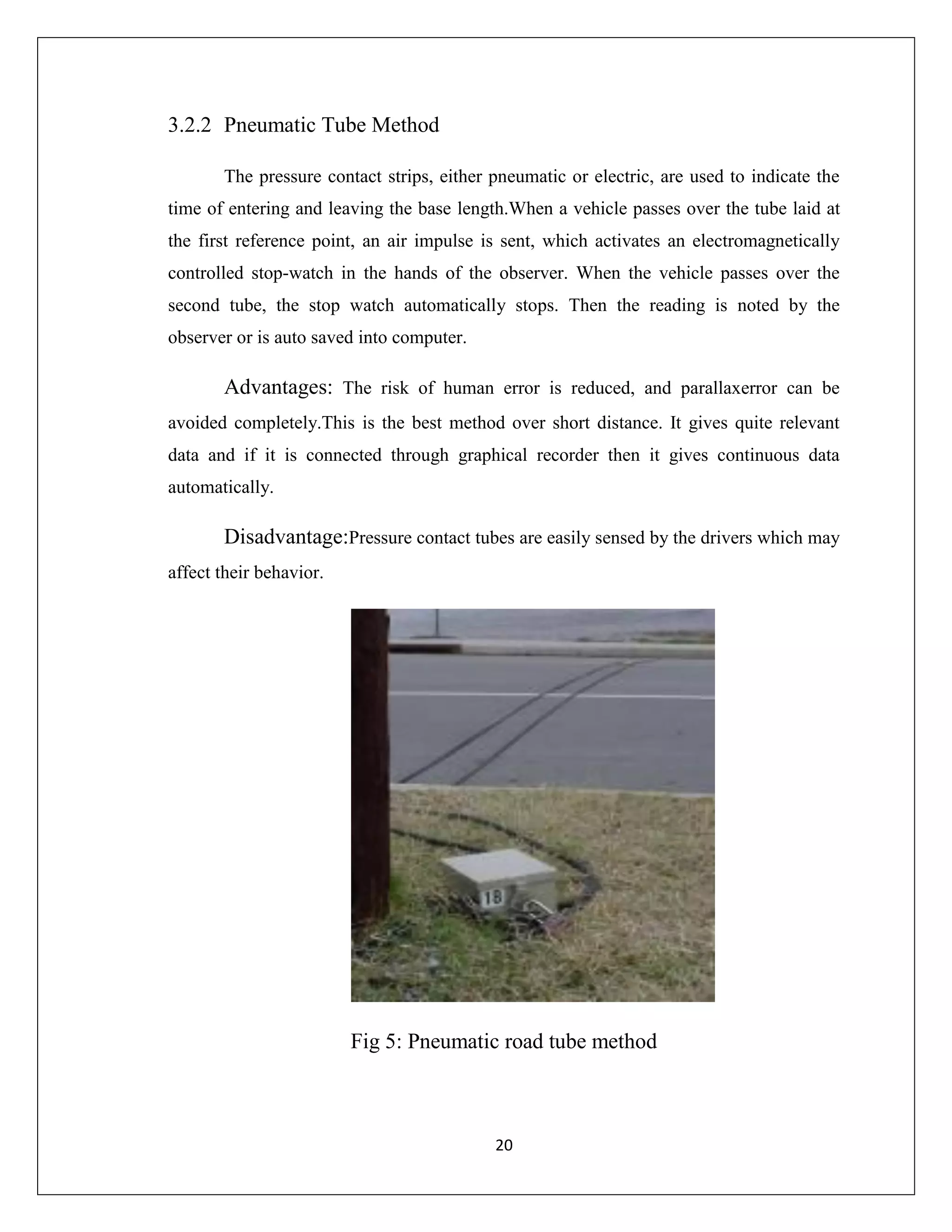20
3.2.2 Pneumatic Tube Method
The pressure contact strips, either pneumatic or electric, are used to indicate the
time of entering and leaving the base length.When a vehicle passes over the tube laid at
the first reference point, an air impulse is sent, which activates an electromagnetically
controlled stop-watch in the hands of the observer. When the vehicle passes over the
second tube, the stop watch automatically stops. Then the reading is noted by the
observer or is auto saved into computer.
Advantages: The risk of human error is reduced, and parallaxerror can be
avoided completely.This is the best method over short distance. It gives quite relevant
data and if it is connected through graphical recorder then it gives continuous data
automatically.
Disadvantage:Pressure contact tubes are easily sensed by the drivers which may
affect their behavior.
Fig 5: Pneumatic road tube method
 