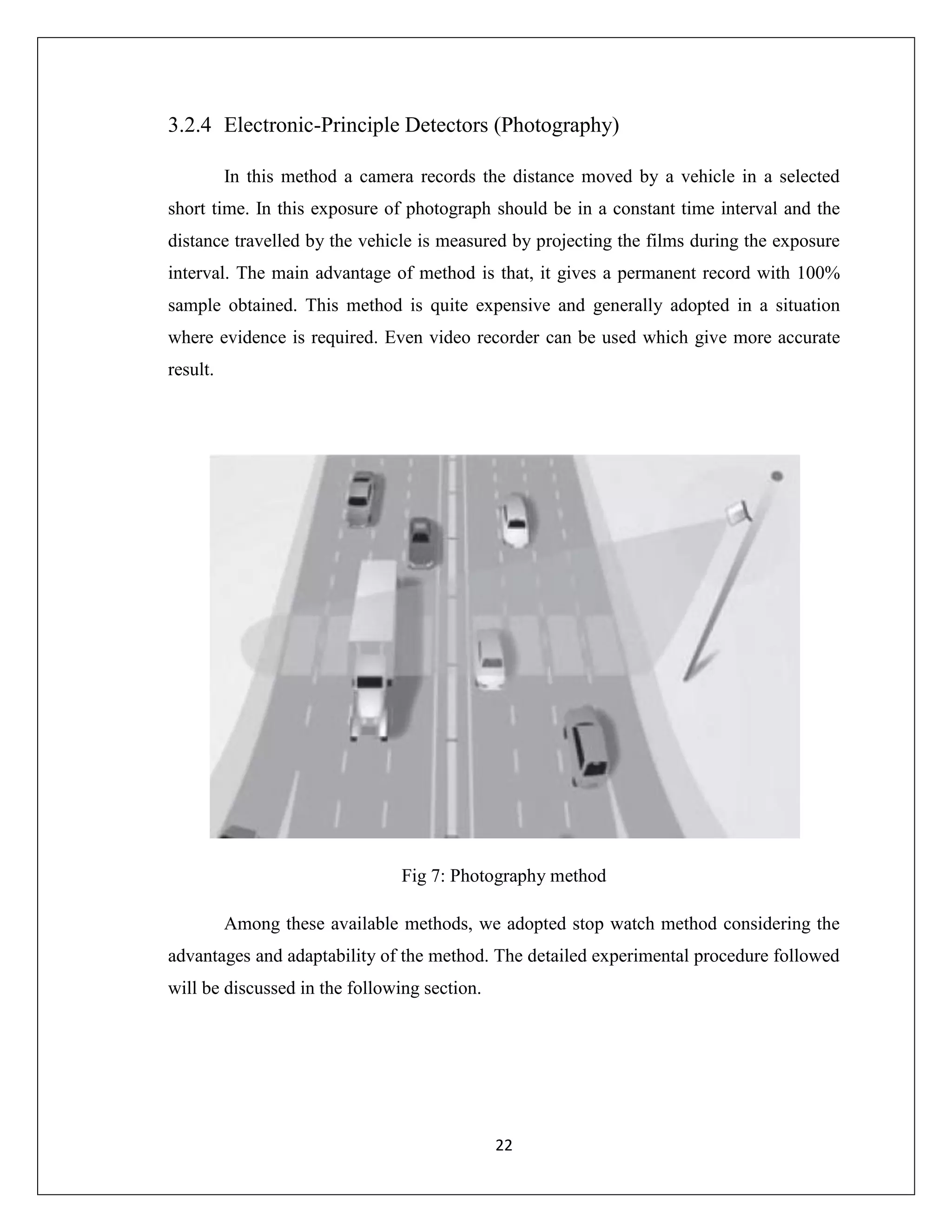 22
3.2.4 Electronic-Principle Detectors (Photography)
In this method a camera records the distance moved by a vehicle in a selected
short time. In this exposure of photograph should be in a constant time interval and the
distance travelled by the vehicle is measured by projecting the films during the exposure
interval. The main advantage of method is that, it gives a permanent record with 100%
sample obtained. This method is quite expensive and generally adopted in a situation
where evidence is required. Even video recorder can be used which give more accurate
result.
Fig 7: Photography method
Among these available methods, we adopted stop watch method considering the
advantages and adaptability of the method. The detailed experimental procedure followed
will be discussed in the following section.
 