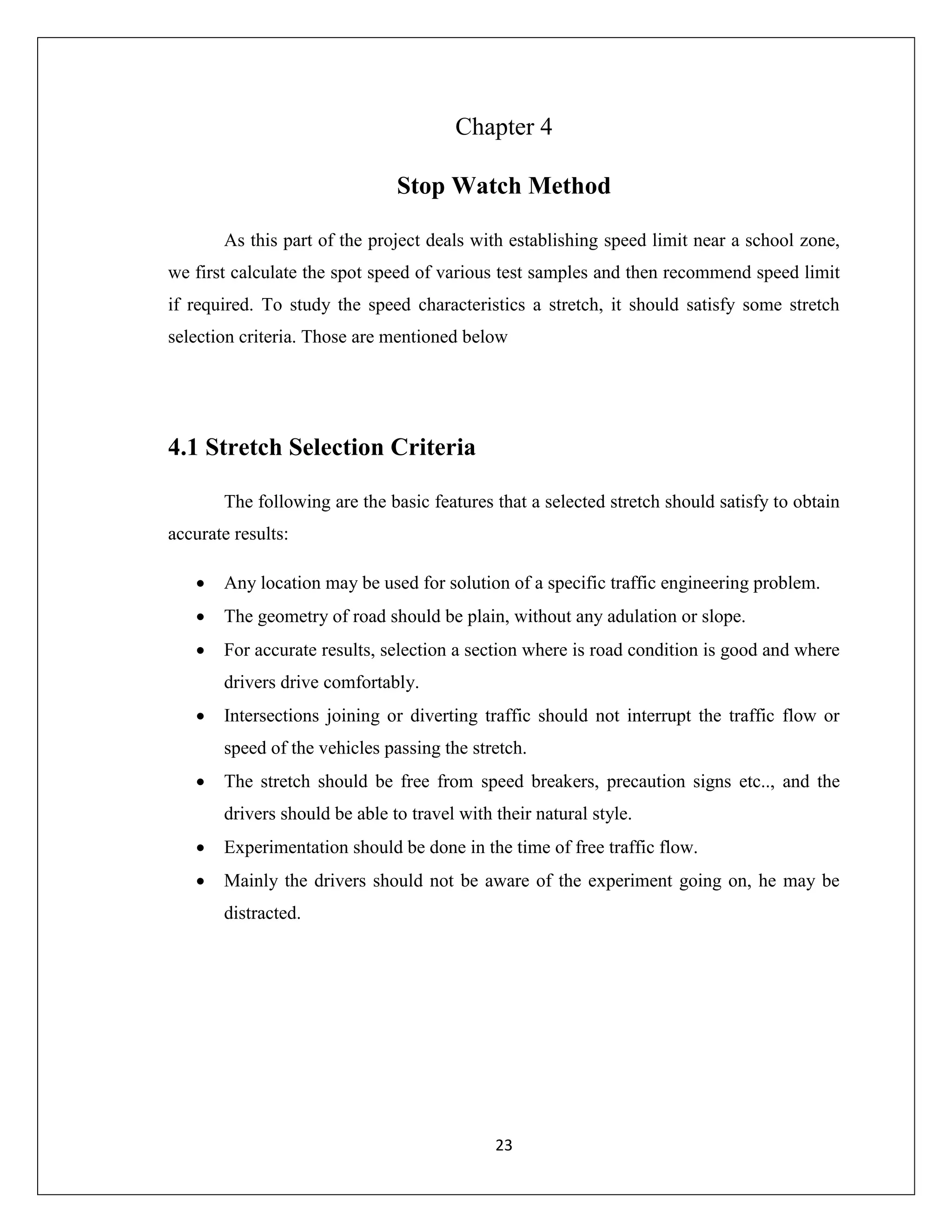 23
Chapter 4
Stop Watch Method
As this part of the project deals with establishing speed limit near a school zone,
we first calculate the spot speed of various test samples and then recommend speed limit
if required. To study the speed characteristics a stretch, it should satisfy some stretch
selection criteria. Those are mentioned below
4.1 Stretch Selection Criteria
The following are the basic features that a selected stretch should satisfy to obtain
accurate results:
 Any location may be used for solution of a specific traffic engineering problem.
 The geometry of road should be plain, without any adulation or slope.
 For accurate results, selection a section where is road condition is good and where
drivers drive comfortably.
 Intersections joining or diverting traffic should not interrupt the traffic flow or
speed of the vehicles passing the stretch.
 The stretch should be free from speed breakers, precaution signs etc.., and the
drivers should be able to travel with their natural style.
 Experimentation should be done in the time of free traffic flow.
 Mainly the drivers should not be aware of the experiment going on, he may be
distracted.
 