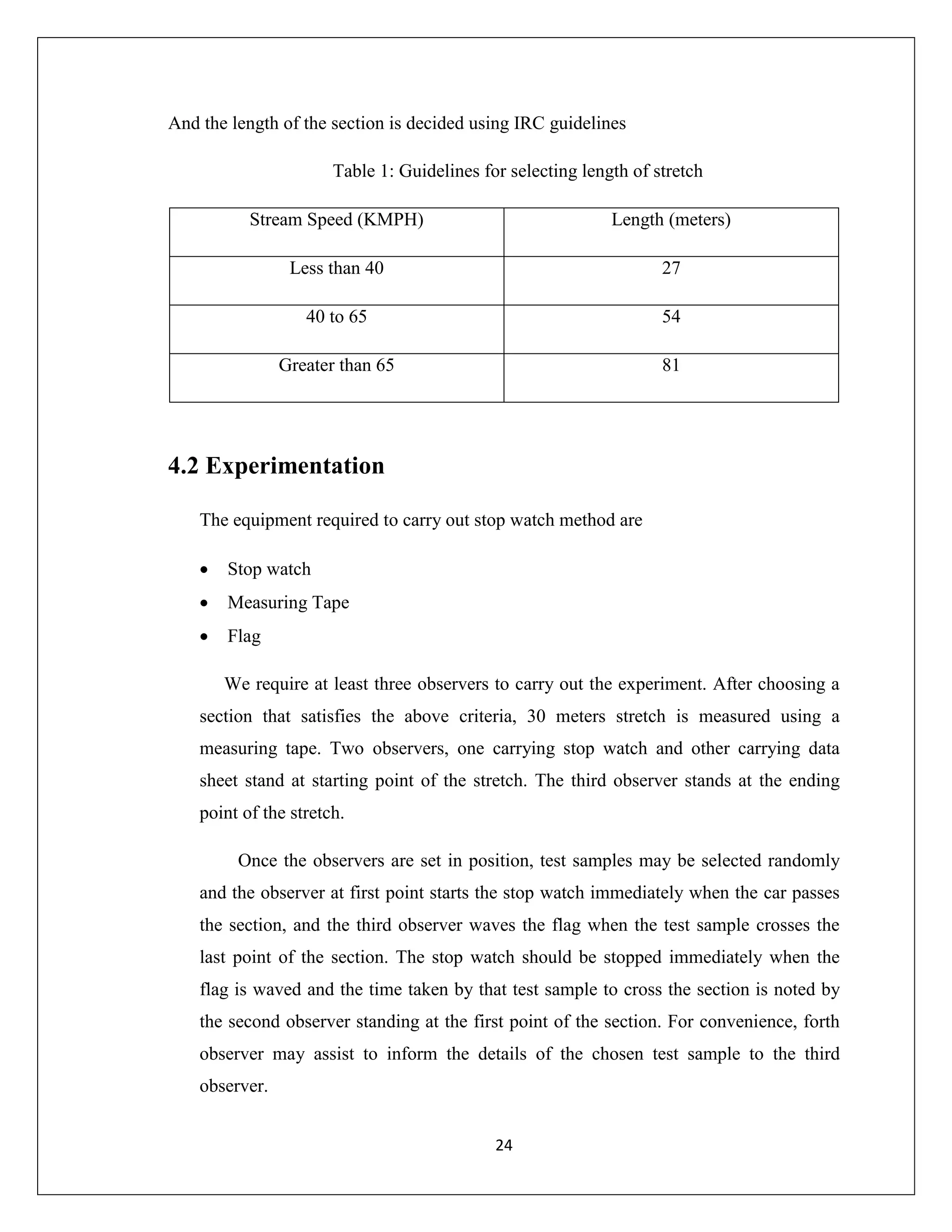 24
And the length of the section is decided using IRC guidelines
Table 1: Guidelines for selecting length of stretch
Stream Speed (KMPH) Length (meters)
Less than 40 27
40 to 65 54
Greater than 65 81
4.2 Experimentation
The equipment required to carry out stop watch method are
 Stop watch
 Measuring Tape
 Flag
We require at least three observers to carry out the experiment. After choosing a
section that satisfies the above criteria, 30 meters stretch is measured using a
measuring tape. Two observers, one carrying stop watch and other carrying data
sheet stand at starting point of the stretch. The third observer stands at the ending
point of the stretch.
Once the observers are set in position, test samples may be selected randomly
and the observer at first point starts the stop watch immediately when the car passes
the section, and the third observer waves the flag when the test sample crosses the
last point of the section. The stop watch should be stopped immediately when the
flag is waved and the time taken by that test sample to cross the section is noted by
the second observer standing at the first point of the section. For convenience, forth
observer may assist to inform the details of the chosen test sample to the third
observer.
 