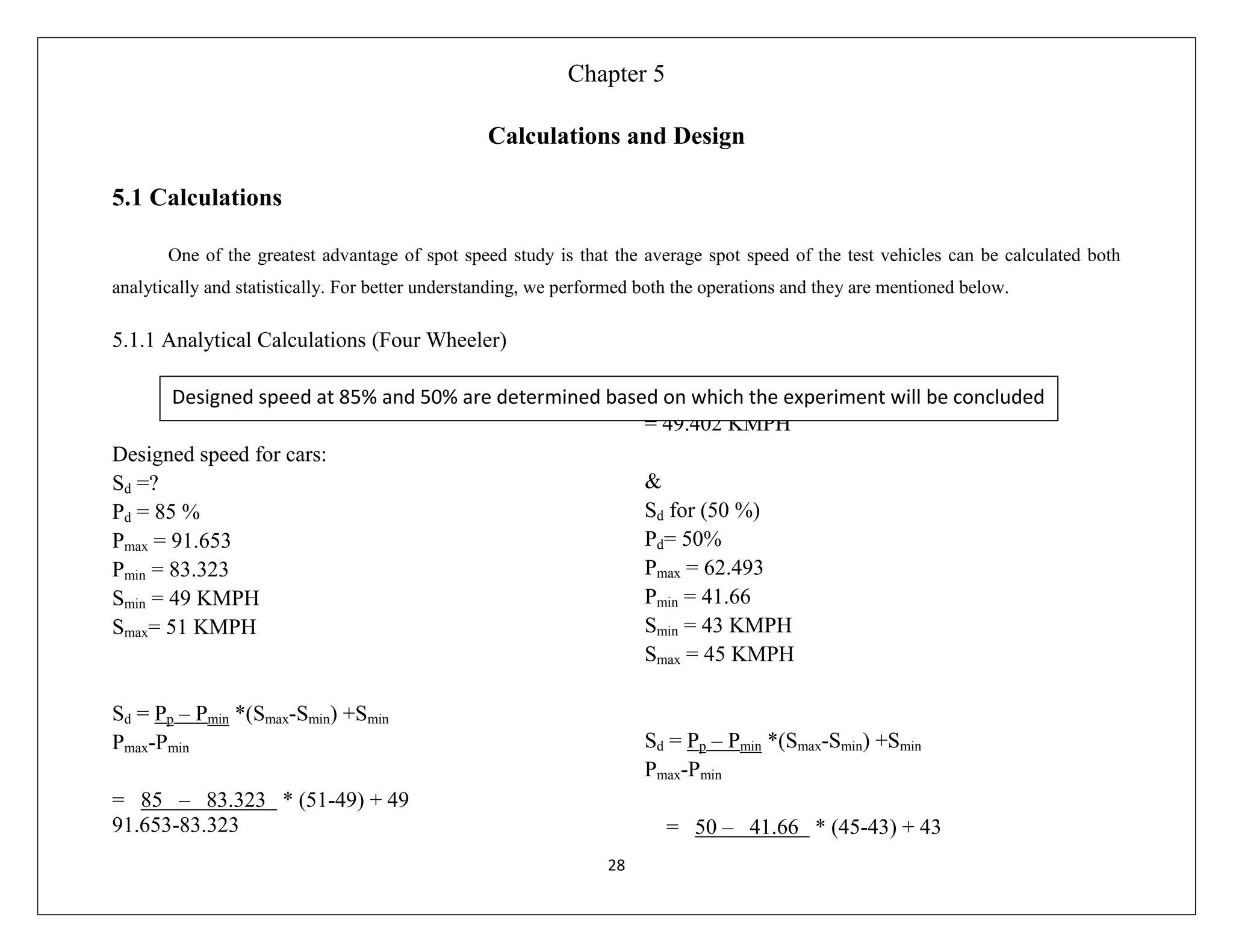 28
Chapter 5
Calculations and Design
5.1 Calculations
One of the greatest advantage of spot speed study is that the average spot speed of the test vehicles can be calculated both
analytically and statistically. For better understanding, we performed both the operations and they are mentioned below.
5.1.1 Analytical Calculations (Four Wheeler)
Designed speed for cars:
Sd =?
Pd = 85 %
Pmax = 91.653
Pmin = 83.323
Smin = 49 KMPH
Smax= 51 KMPH
Sd = Pp – Pmin *(Smax-Smin) +Smin
Pmax-Pmin
= 85 – 83.323 * (51-49) + 49
91.653-83.323
= 49.402 KMPH
&
Sd for (50 %)
Pd= 50%
Pmax = 62.493
Pmin = 41.66
Smin = 43 KMPH
Smax = 45 KMPH
Sd = Pp – Pmin *(Smax-Smin) +Smin
Pmax-Pmin
= 50 – 41.66 * (45-43) + 43
Designed speed at 85% and 50% are determined based on which the experiment will be concluded
 