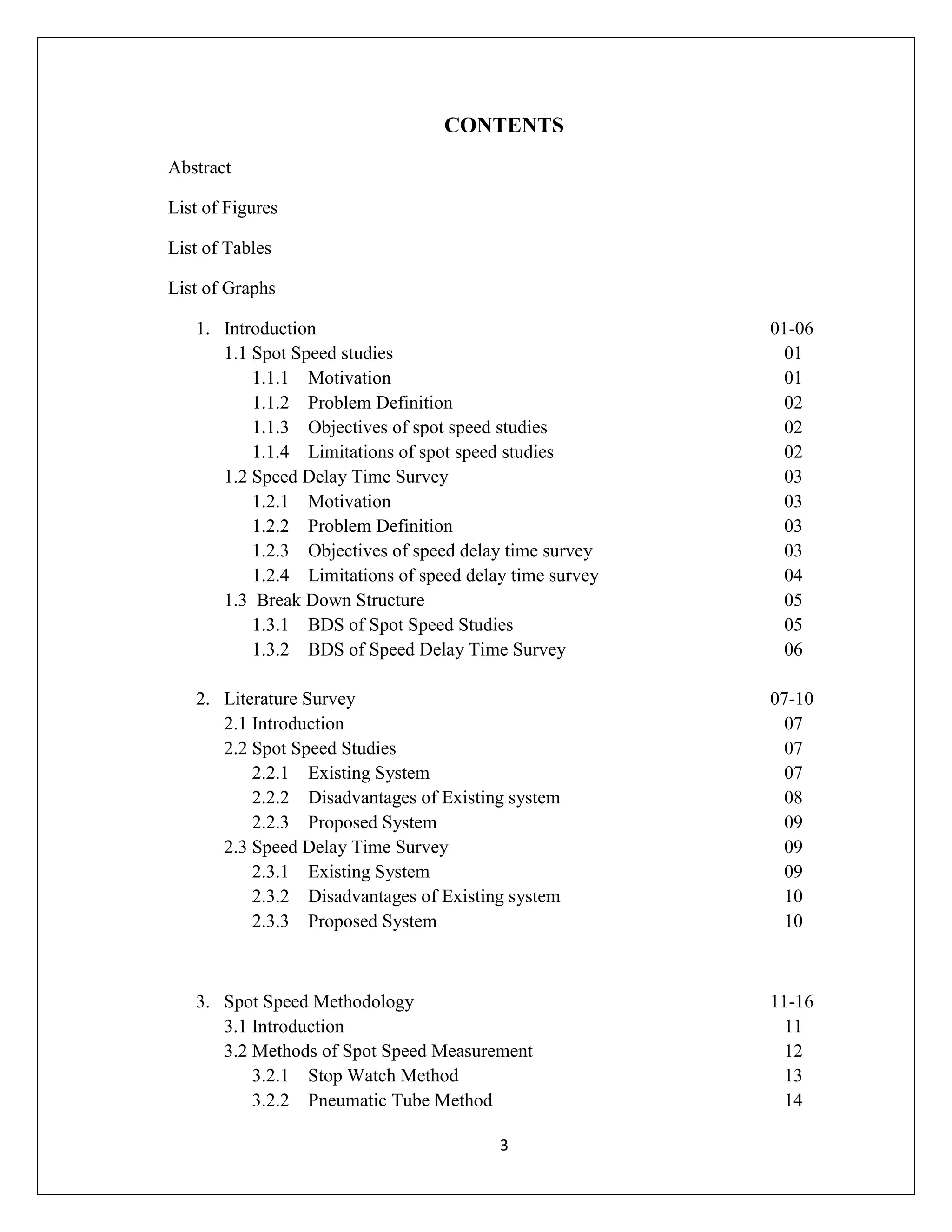 3
CONTENTS
Abstract
List of Figures
List of Tables
List of Graphs
1. Introduction 01-06
1.1 Spot Speed studies 01
1.1.1 Motivation 01
1.1.2 Problem Definition 02
1.1.3 Objectives of spot speed studies 02
1.1.4 Limitations of spot speed studies 02
1.2 Speed Delay Time Survey 03
1.2.1 Motivation 03
1.2.2 Problem Definition 03
1.2.3 Objectives of speed delay time survey 03
1.2.4 Limitations of speed delay time survey 04
1.3 Break Down Structure 05
1.3.1 BDS of Spot Speed Studies 05
1.3.2 BDS of Speed Delay Time Survey 06
2. Literature Survey 07-10
2.1 Introduction 07
2.2 Spot Speed Studies 07
2.2.1 Existing System 07
2.2.2 Disadvantages of Existing system 08
2.2.3 Proposed System 09
2.3 Speed Delay Time Survey 09
2.3.1 Existing System 09
2.3.2 Disadvantages of Existing system 10
2.3.3 Proposed System 10
3. Spot Speed Methodology 11-16
3.1 Introduction 11
3.2 Methods of Spot Speed Measurement 12
3.2.1 Stop Watch Method 13
3.2.2 Pneumatic Tube Method 14
 