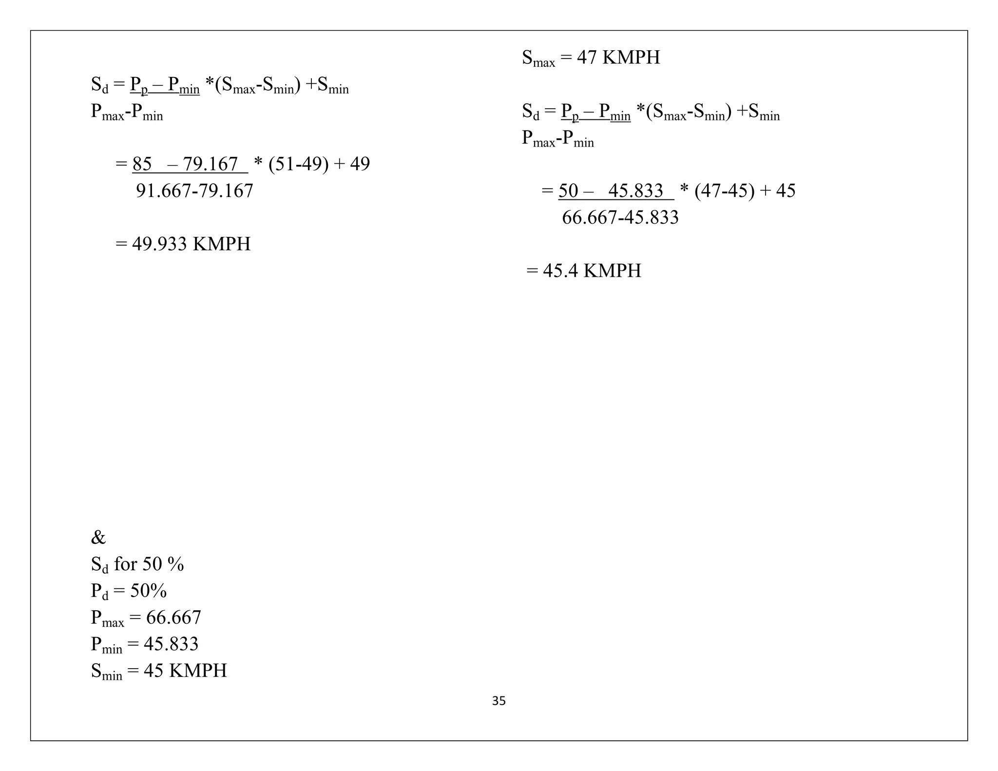 35
Sd = Pp – Pmin *(Smax-Smin) +Smin
Pmax-Pmin
= 85 – 79.167 * (51-49) + 49
91.667-79.167
= 49.933 KMPH
&
Sd for 50 %
Pd = 50%
Pmax = 66.667
Pmin = 45.833
Smin = 45 KMPH
Smax = 47 KMPH
Sd = Pp – Pmin *(Smax-Smin) +Smin
Pmax-Pmin
= 50 – 45.833 * (47-45) + 45
66.667-45.833
= 45.4 KMPH
 