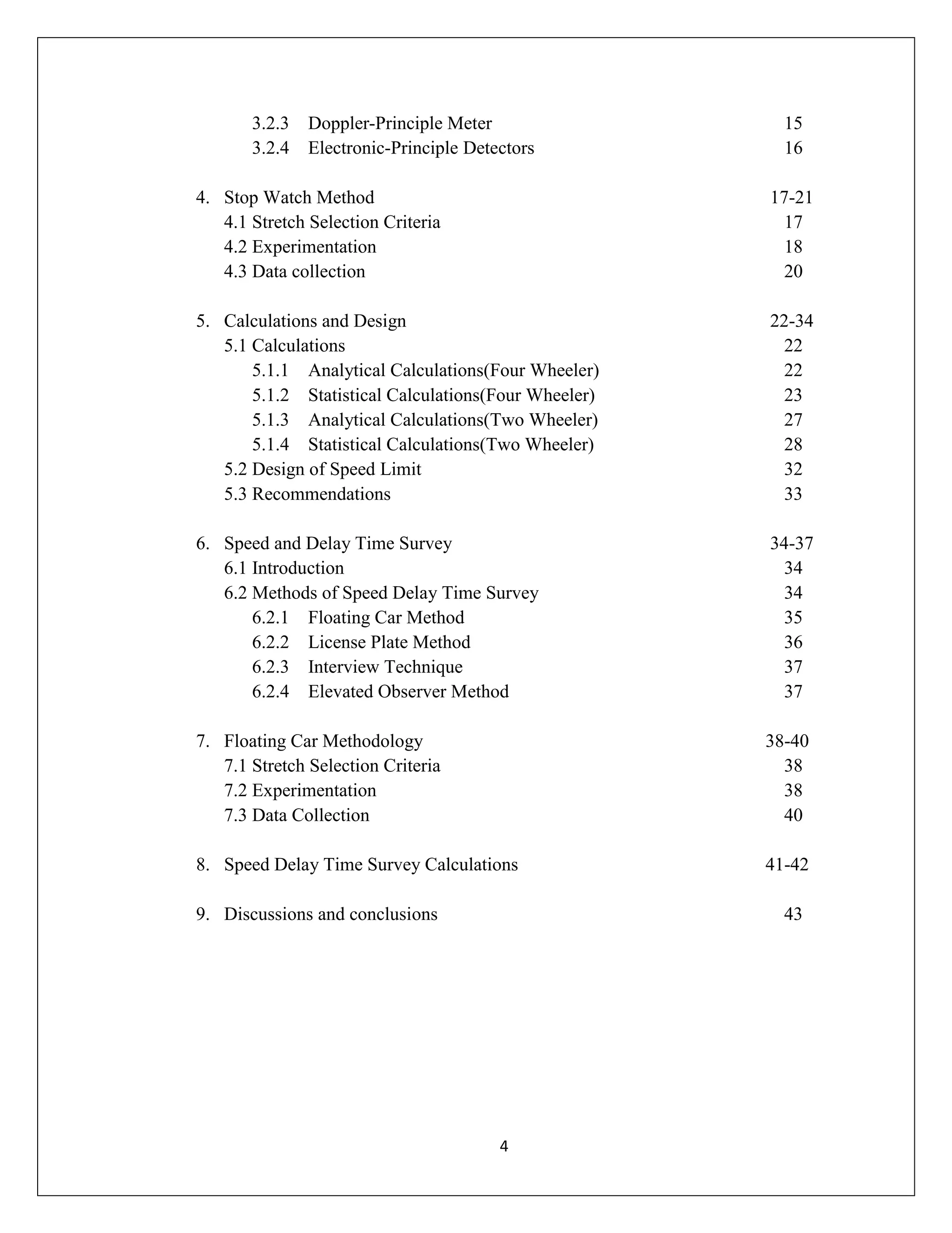 4
3.2.3 Doppler-Principle Meter 15
3.2.4 Electronic-Principle Detectors 16
4. Stop Watch Method 17-21
4.1 Stretch Selection Criteria 17
4.2 Experimentation 18
4.3 Data collection 20
5. Calculations and Design 22-34
5.1 Calculations 22
5.1.1 Analytical Calculations(Four Wheeler) 22
5.1.2 Statistical Calculations(Four Wheeler) 23
5.1.3 Analytical Calculations(Two Wheeler) 27
5.1.4 Statistical Calculations(Two Wheeler) 28
5.2 Design of Speed Limit 32
5.3 Recommendations 33
6. Speed and Delay Time Survey 34-37
6.1 Introduction 34
6.2 Methods of Speed Delay Time Survey 34
6.2.1 Floating Car Method 35
6.2.2 License Plate Method 36
6.2.3 Interview Technique 37
6.2.4 Elevated Observer Method 37
7. Floating Car Methodology 38-40
7.1 Stretch Selection Criteria 38
7.2 Experimentation 38
7.3 Data Collection 40
8. Speed Delay Time Survey Calculations 41-42
9. Discussions and conclusions 43
 