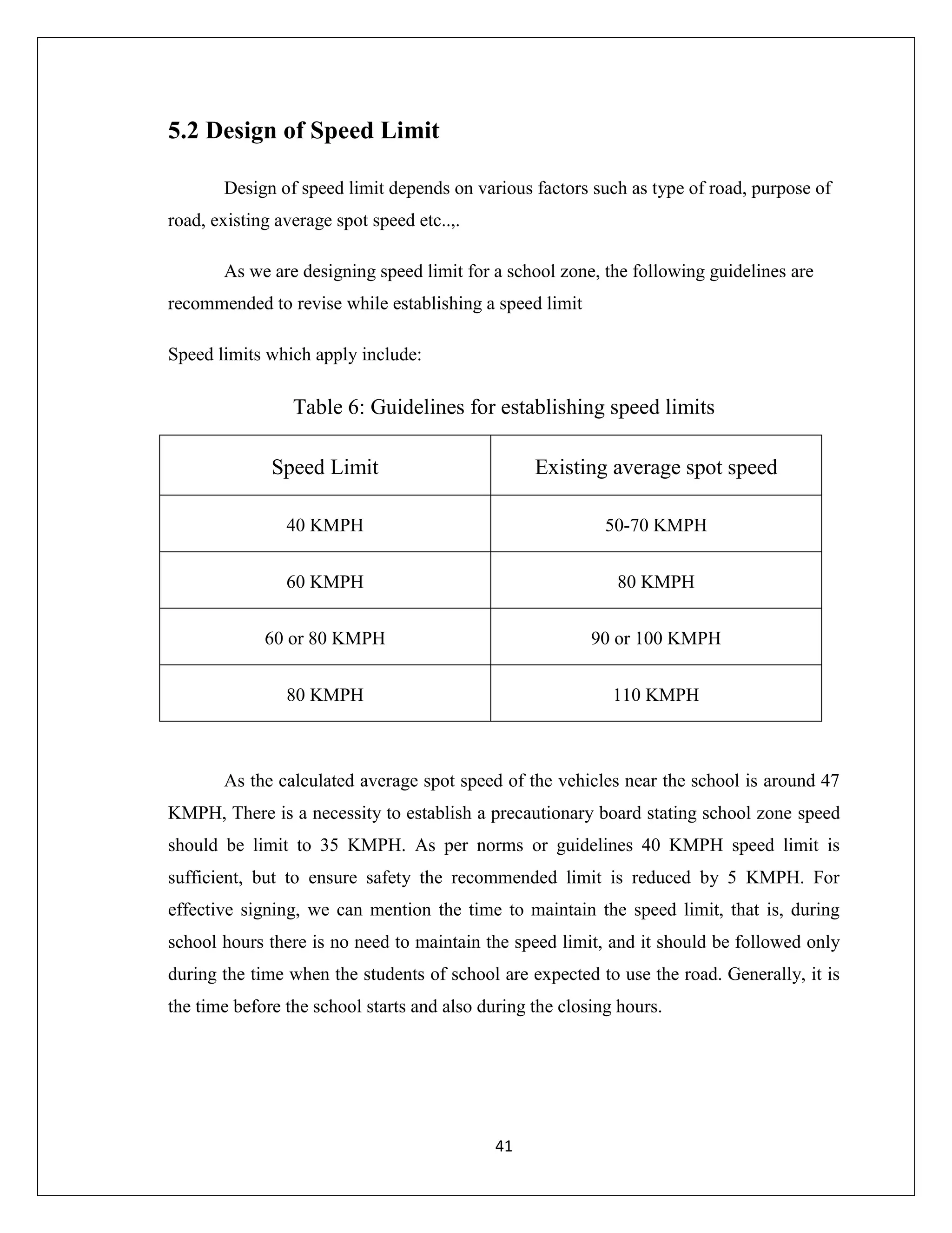 41
5.2 Design of Speed Limit
Design of speed limit depends on various factors such as type of road, purpose of
road, existing average spot speed etc..,.
As we are designing speed limit for a school zone, the following guidelines are
recommended to revise while establishing a speed limit
Speed limits which apply include:
Table 6: Guidelines for establishing speed limits
Speed Limit Existing average spot speed
40 KMPH 50-70 KMPH
60 KMPH 80 KMPH
60 or 80 KMPH 90 or 100 KMPH
80 KMPH 110 KMPH
As the calculated average spot speed of the vehicles near the school is around 47
KMPH, There is a necessity to establish a precautionary board stating school zone speed
should be limit to 35 KMPH. As per norms or guidelines 40 KMPH speed limit is
sufficient, but to ensure safety the recommended limit is reduced by 5 KMPH. For
effective signing, we can mention the time to maintain the speed limit, that is, during
school hours there is no need to maintain the speed limit, and it should be followed only
during the time when the students of school are expected to use the road. Generally, it is
the time before the school starts and also during the closing hours.
 