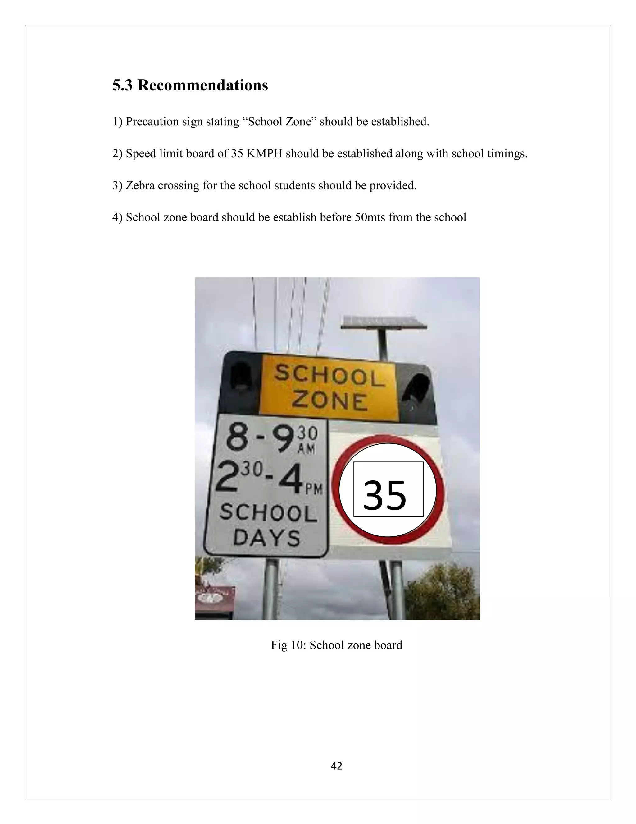 42
5.3 Recommendations
1) Precaution sign stating “School Zone” should be established.
2) Speed limit board of 35 KMPH should be established along with school timings.
3) Zebra crossing for the school students should be provided.
4) School zone board should be establish before 50mts from the school
Fig 10: School zone board
35
 