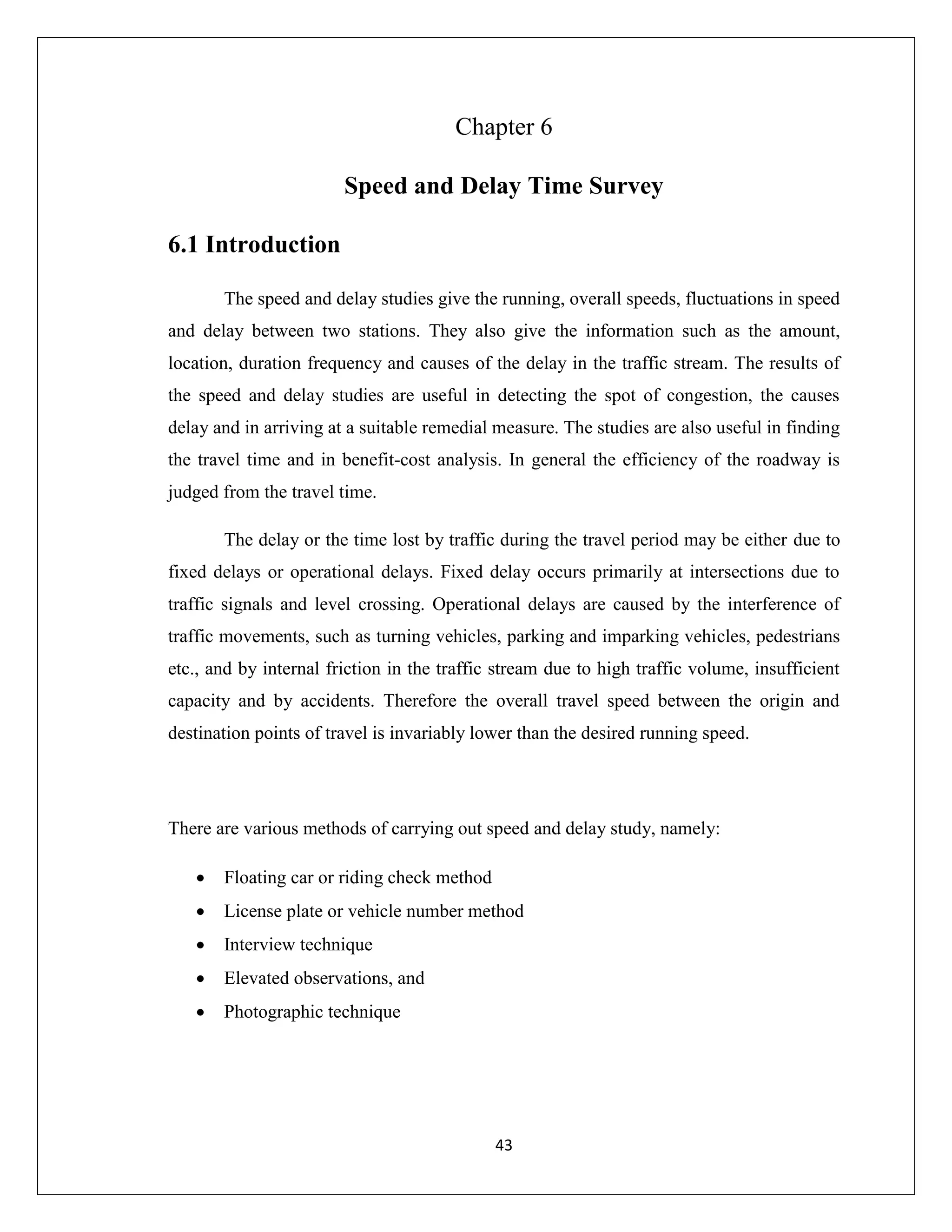 43
Chapter 6
Speed and Delay Time Survey
6.1 Introduction
The speed and delay studies give the running, overall speeds, fluctuations in speed
and delay between two stations. They also give the information such as the amount,
location, duration frequency and causes of the delay in the traffic stream. The results of
the speed and delay studies are useful in detecting the spot of congestion, the causes
delay and in arriving at a suitable remedial measure. The studies are also useful in finding
the travel time and in benefit-cost analysis. In general the efficiency of the roadway is
judged from the travel time.
The delay or the time lost by traffic during the travel period may be either due to
fixed delays or operational delays. Fixed delay occurs primarily at intersections due to
traffic signals and level crossing. Operational delays are caused by the interference of
traffic movements, such as turning vehicles, parking and imparking vehicles, pedestrians
etc., and by internal friction in the traffic stream due to high traffic volume, insufficient
capacity and by accidents. Therefore the overall travel speed between the origin and
destination points of travel is invariably lower than the desired running speed.
There are various methods of carrying out speed and delay study, namely:
 Floating car or riding check method
 License plate or vehicle number method
 Interview technique
 Elevated observations, and
 Photographic technique
 
