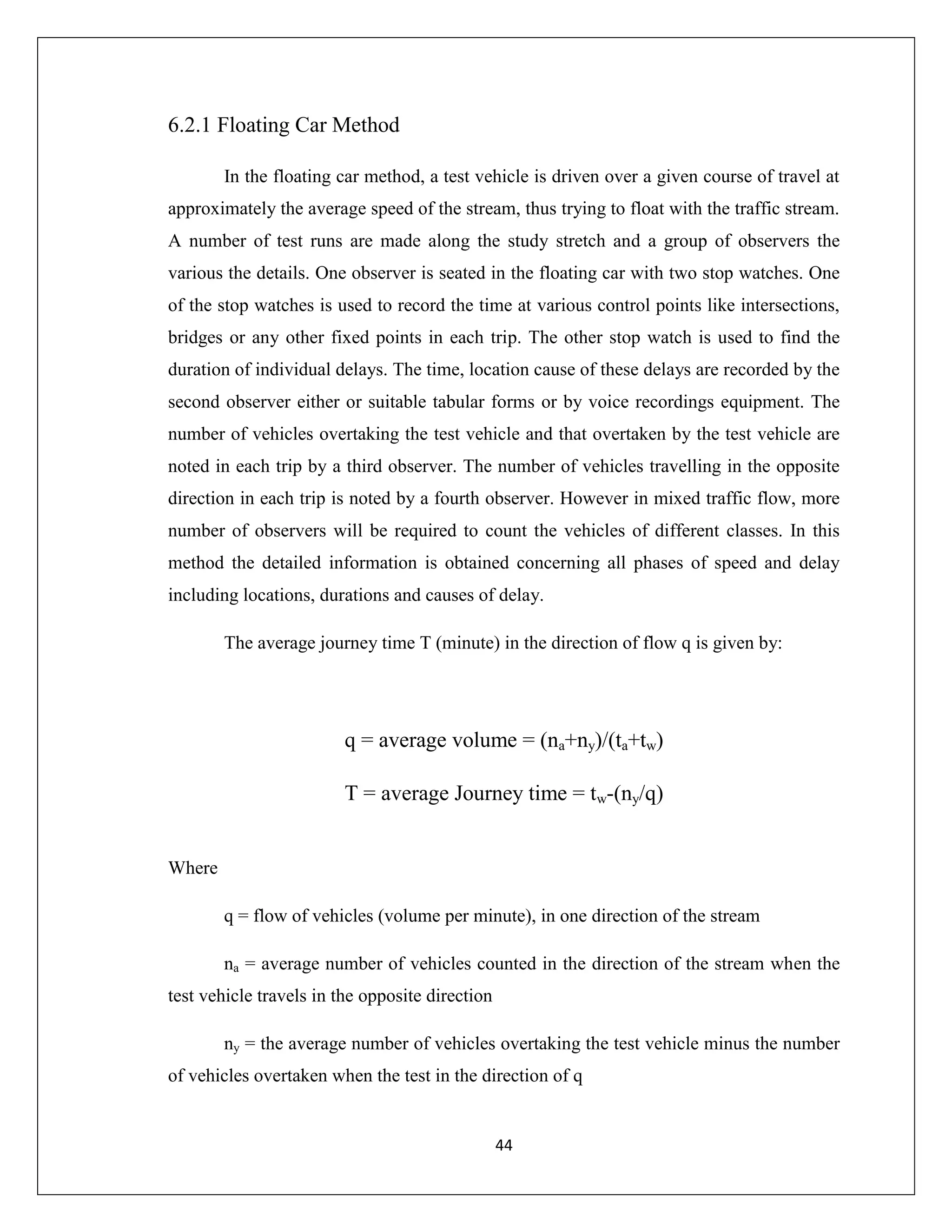 44
6.2.1 Floating Car Method
In the floating car method, a test vehicle is driven over a given course of travel at
approximately the average speed of the stream, thus trying to float with the traffic stream.
A number of test runs are made along the study stretch and a group of observers the
various the details. One observer is seated in the floating car with two stop watches. One
of the stop watches is used to record the time at various control points like intersections,
bridges or any other fixed points in each trip. The other stop watch is used to find the
duration of individual delays. The time, location cause of these delays are recorded by the
second observer either or suitable tabular forms or by voice recordings equipment. The
number of vehicles overtaking the test vehicle and that overtaken by the test vehicle are
noted in each trip by a third observer. The number of vehicles travelling in the opposite
direction in each trip is noted by a fourth observer. However in mixed traffic flow, more
number of observers will be required to count the vehicles of different classes. In this
method the detailed information is obtained concerning all phases of speed and delay
including locations, durations and causes of delay.
The average journey time T (minute) in the direction of flow q is given by:
q = average volume = (na+ny)/(ta+tw)
T = average Journey time = tw-(ny/q)
Where
q = flow of vehicles (volume per minute), in one direction of the stream
na = average number of vehicles counted in the direction of the stream when the
test vehicle travels in the opposite direction
ny = the average number of vehicles overtaking the test vehicle minus the number
of vehicles overtaken when the test in the direction of q
 
