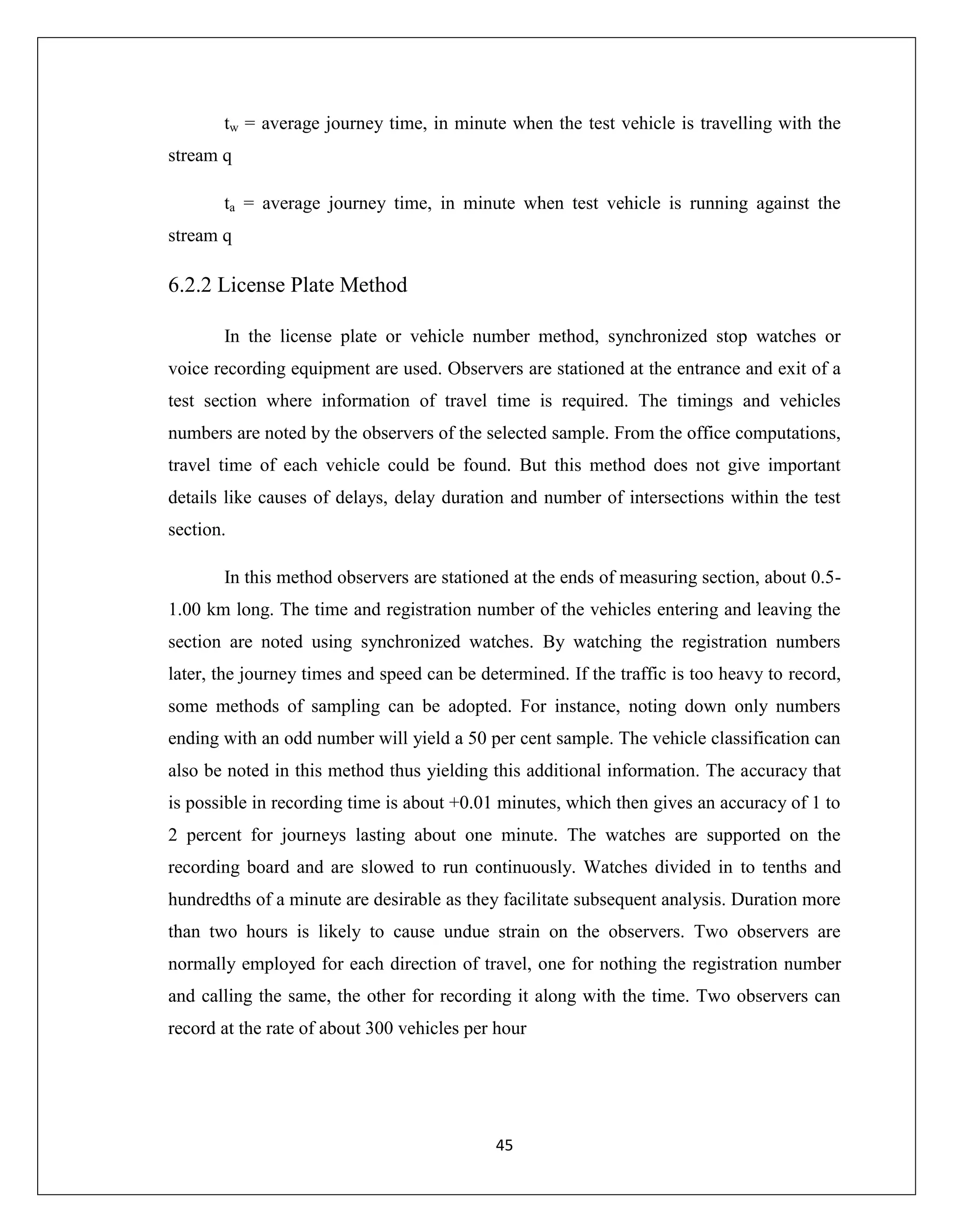 45
tw = average journey time, in minute when the test vehicle is travelling with the
stream q
ta = average journey time, in minute when test vehicle is running against the
stream q
6.2.2 License Plate Method
In the license plate or vehicle number method, synchronized stop watches or
voice recording equipment are used. Observers are stationed at the entrance and exit of a
test section where information of travel time is required. The timings and vehicles
numbers are noted by the observers of the selected sample. From the office computations,
travel time of each vehicle could be found. But this method does not give important
details like causes of delays, delay duration and number of intersections within the test
section.
In this method observers are stationed at the ends of measuring section, about 0.5-
1.00 km long. The time and registration number of the vehicles entering and leaving the
section are noted using synchronized watches. By watching the registration numbers
later, the journey times and speed can be determined. If the traffic is too heavy to record,
some methods of sampling can be adopted. For instance, noting down only numbers
ending with an odd number will yield a 50 per cent sample. The vehicle classification can
also be noted in this method thus yielding this additional information. The accuracy that
is possible in recording time is about +0.01 minutes, which then gives an accuracy of 1 to
2 percent for journeys lasting about one minute. The watches are supported on the
recording board and are slowed to run continuously. Watches divided in to tenths and
hundredths of a minute are desirable as they facilitate subsequent analysis. Duration more
than two hours is likely to cause undue strain on the observers. Two observers are
normally employed for each direction of travel, one for nothing the registration number
and calling the same, the other for recording it along with the time. Two observers can
record at the rate of about 300 vehicles per hour
 