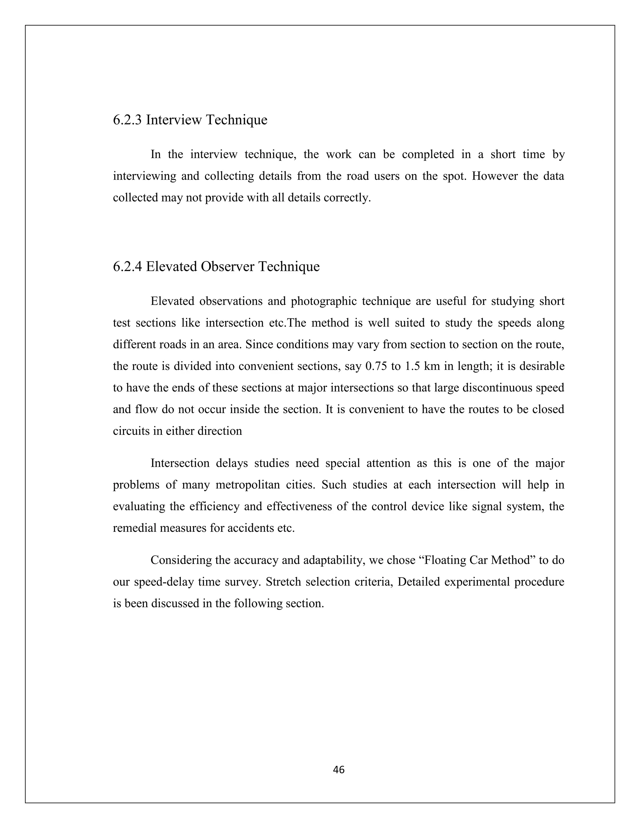 46
6.2.3 Interview Technique
In the interview technique, the work can be completed in a short time by
interviewing and collecting details from the road users on the spot. However the data
collected may not provide with all details correctly.
6.2.4 Elevated Observer Technique
Elevated observations and photographic technique are useful for studying short
test sections like intersection etc.The method is well suited to study the speeds along
different roads in an area. Since conditions may vary from section to section on the route,
the route is divided into convenient sections, say 0.75 to 1.5 km in length; it is desirable
to have the ends of these sections at major intersections so that large discontinuous speed
and flow do not occur inside the section. It is convenient to have the routes to be closed
circuits in either direction
Intersection delays studies need special attention as this is one of the major
problems of many metropolitan cities. Such studies at each intersection will help in
evaluating the efficiency and effectiveness of the control device like signal system, the
remedial measures for accidents etc.
Considering the accuracy and adaptability, we chose “Floating Car Method” to do
our speed-delay time survey. Stretch selection criteria, Detailed experimental procedure
is been discussed in the following section.
 