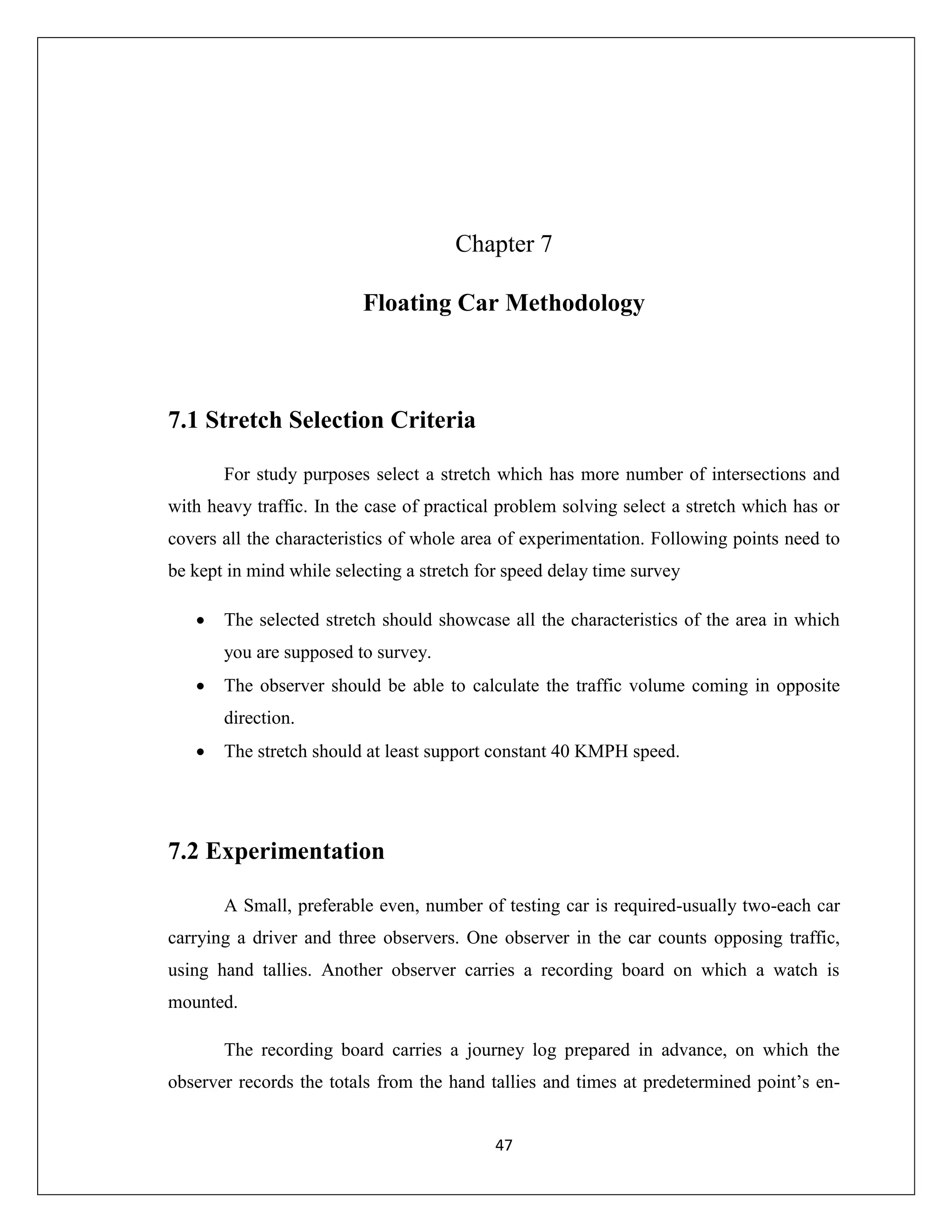 47
Chapter 7
Floating Car Methodology
7.1 Stretch Selection Criteria
For study purposes select a stretch which has more number of intersections and
with heavy traffic. In the case of practical problem solving select a stretch which has or
covers all the characteristics of whole area of experimentation. Following points need to
be kept in mind while selecting a stretch for speed delay time survey
 The selected stretch should showcase all the characteristics of the area in which
you are supposed to survey.
 The observer should be able to calculate the traffic volume coming in opposite
direction.
 The stretch should at least support constant 40 KMPH speed.
7.2 Experimentation
A Small, preferable even, number of testing car is required-usually two-each car
carrying a driver and three observers. One observer in the car counts opposing traffic,
using hand tallies. Another observer carries a recording board on which a watch is
mounted.
The recording board carries a journey log prepared in advance, on which the
observer records the totals from the hand tallies and times at predetermined point’s en-
 