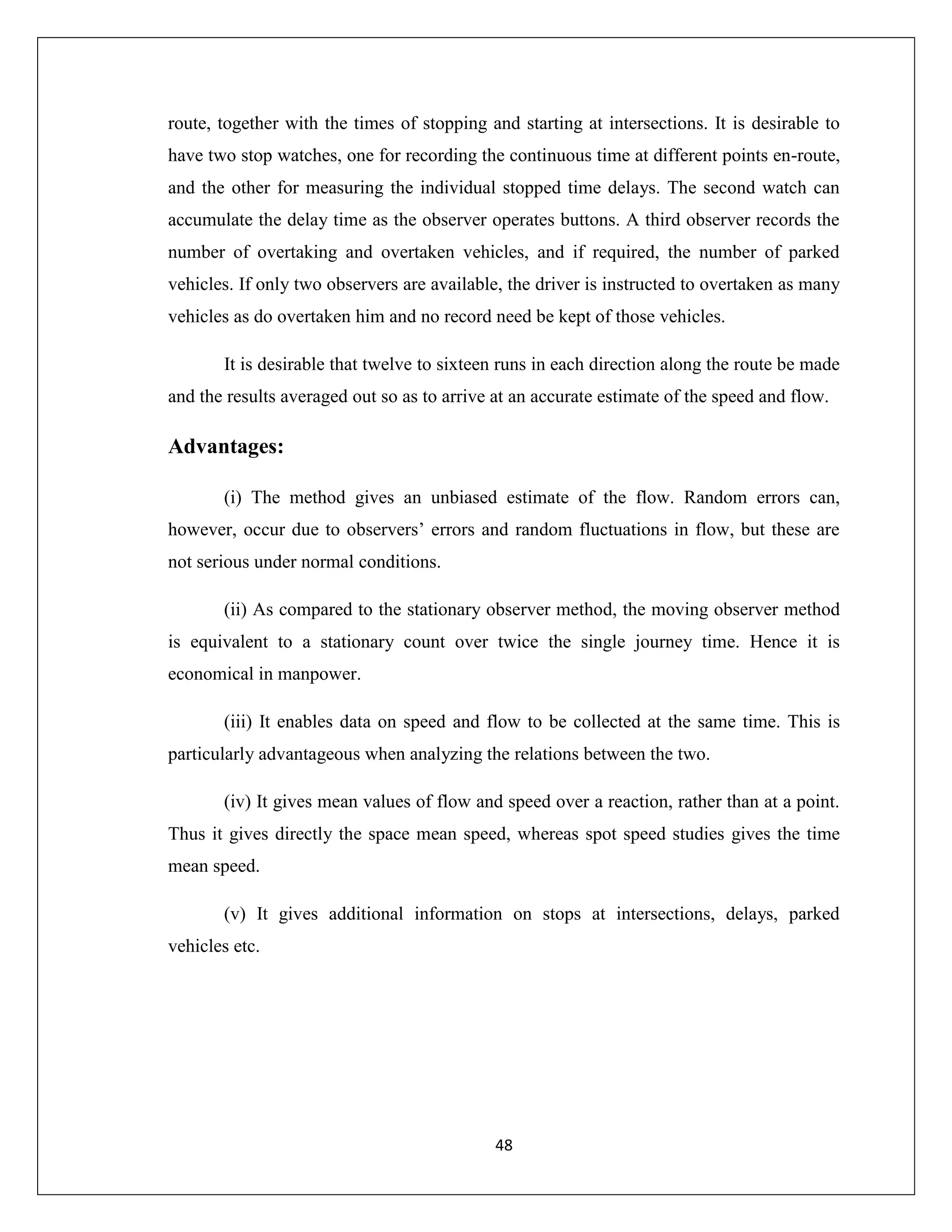 48
route, together with the times of stopping and starting at intersections. It is desirable to
have two stop watches, one for recording the continuous time at different points en-route,
and the other for measuring the individual stopped time delays. The second watch can
accumulate the delay time as the observer operates buttons. A third observer records the
number of overtaking and overtaken vehicles, and if required, the number of parked
vehicles. If only two observers are available, the driver is instructed to overtaken as many
vehicles as do overtaken him and no record need be kept of those vehicles.
It is desirable that twelve to sixteen runs in each direction along the route be made
and the results averaged out so as to arrive at an accurate estimate of the speed and flow.
Advantages:
(i) The method gives an unbiased estimate of the flow. Random errors can,
however, occur due to observers’ errors and random fluctuations in flow, but these are
not serious under normal conditions.
(ii) As compared to the stationary observer method, the moving observer method
is equivalent to a stationary count over twice the single journey time. Hence it is
economical in manpower.
(iii) It enables data on speed and flow to be collected at the same time. This is
particularly advantageous when analyzing the relations between the two.
(iv) It gives mean values of flow and speed over a reaction, rather than at a point.
Thus it gives directly the space mean speed, whereas spot speed studies gives the time
mean speed.
(v) It gives additional information on stops at intersections, delays, parked
vehicles etc.
 