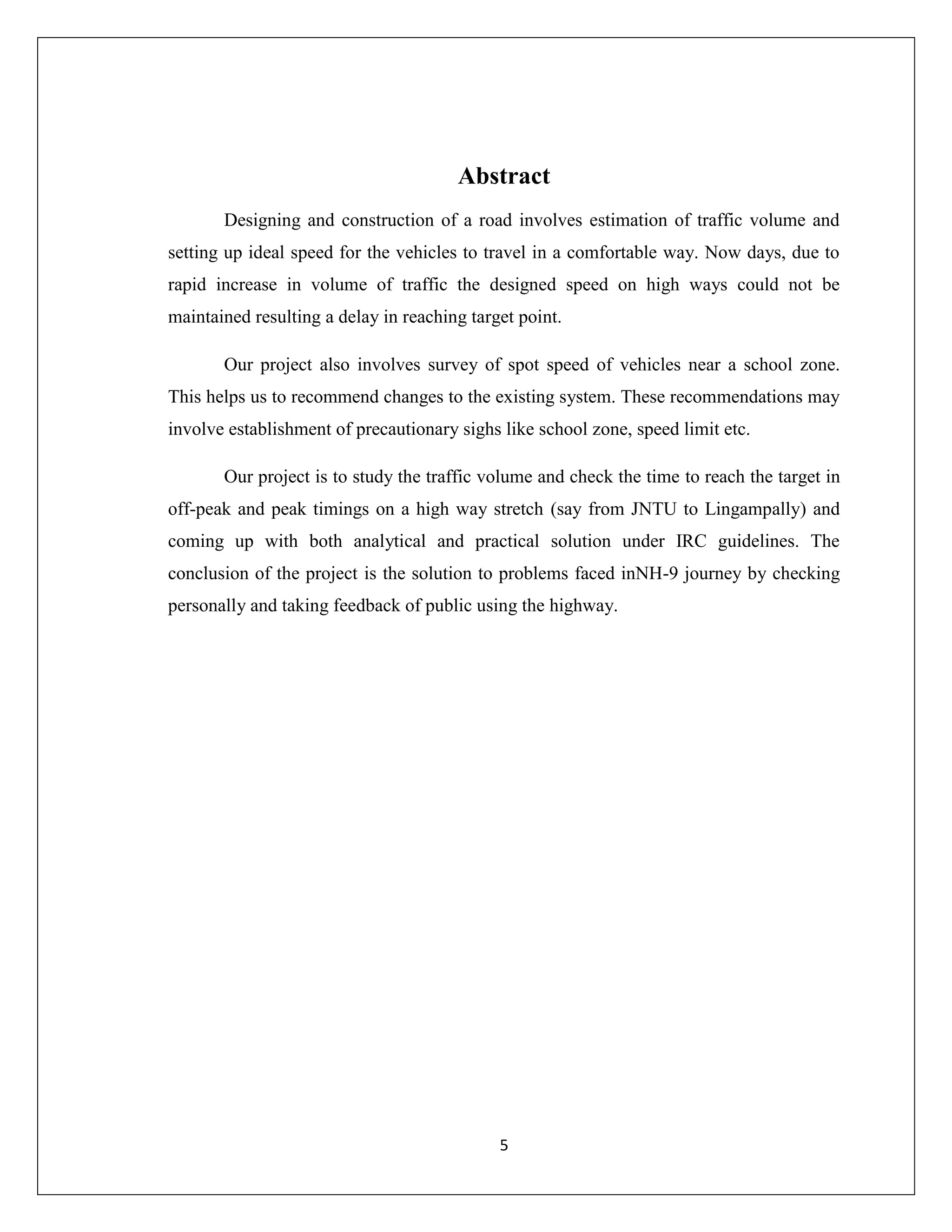 5
Abstract
Designing and construction of a road involves estimation of traffic volume and
setting up ideal speed for the vehicles to travel in a comfortable way. Now days, due to
rapid increase in volume of traffic the designed speed on high ways could not be
maintained resulting a delay in reaching target point.
Our project also involves survey of spot speed of vehicles near a school zone.
This helps us to recommend changes to the existing system. These recommendations may
involve establishment of precautionary sighs like school zone, speed limit etc.
Our project is to study the traffic volume and check the time to reach the target in
off-peak and peak timings on a high way stretch (say from JNTU to Lingampally) and
coming up with both analytical and practical solution under IRC guidelines. The
conclusion of the project is the solution to problems faced inNH-9 journey by checking
personally and taking feedback of public using the highway.
 