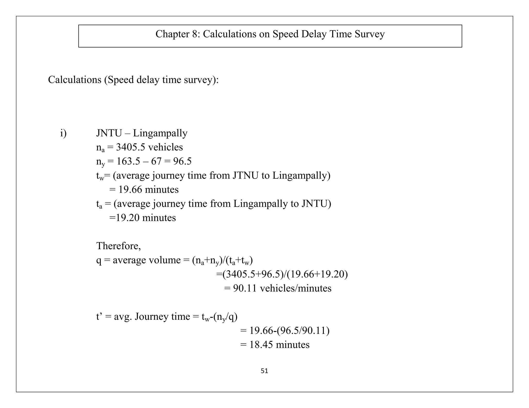 51
Calculations (Speed delay time survey):
i) JNTU – Lingampally
na = 3405.5 vehicles
ny = 163.5 – 67 = 96.5
tw= (average journey time from JTNU to Lingampally)
= 19.66 minutes
ta = (average journey time from Lingampally to JNTU)
=19.20 minutes
Therefore,
q = average volume = (na+ny)/(ta+tw)
=(3405.5+96.5)/(19.66+19.20)
= 90.11 vehicles/minutes
t’ = avg. Journey time = tw-(ny/q)
= 19.66-(96.5/90.11)
= 18.45 minutes
Chapter 8: Calculations on Speed Delay Time Survey
 