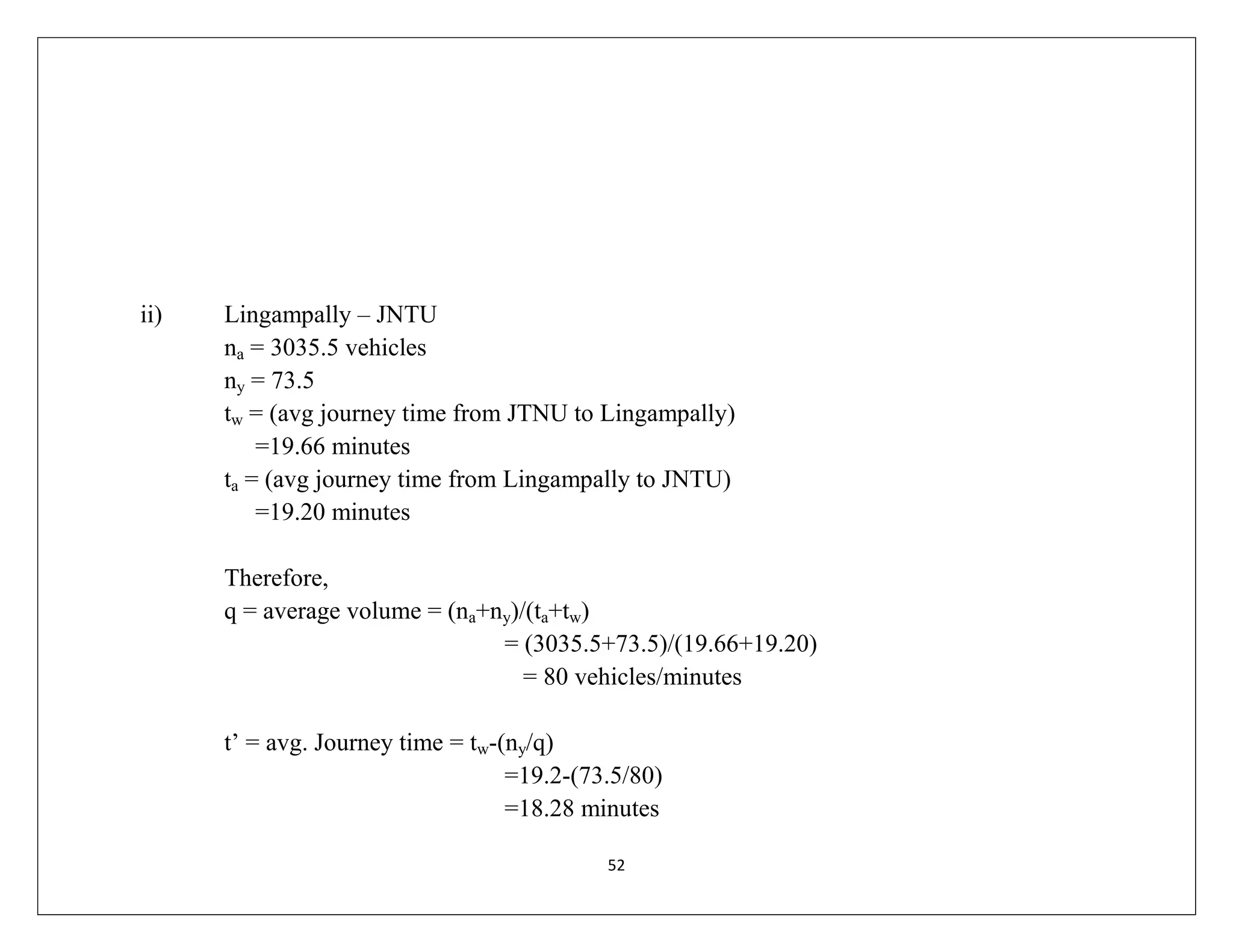 52
ii) Lingampally – JNTU
na = 3035.5 vehicles
ny = 73.5
tw = (avg journey time from JTNU to Lingampally)
=19.66 minutes
ta = (avg journey time from Lingampally to JNTU)
=19.20 minutes
Therefore,
q = average volume = (na+ny)/(ta+tw)
= (3035.5+73.5)/(19.66+19.20)
= 80 vehicles/minutes
t’ = avg. Journey time = tw-(ny/q)
=19.2-(73.5/80)
=18.28 minutes
 