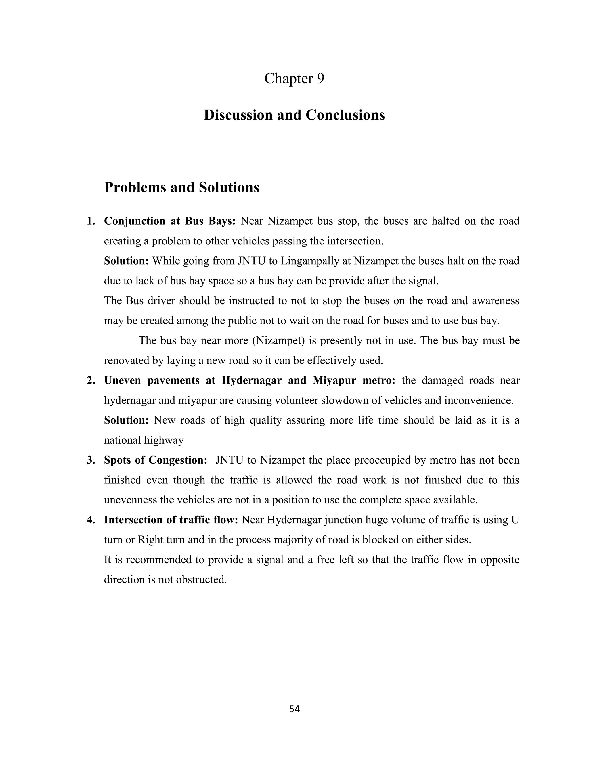 54
Chapter 9
Discussion and Conclusions
Problems and Solutions
1. Conjunction at Bus Bays: Near Nizampet bus stop, the buses are halted on the road
creating a problem to other vehicles passing the intersection.
Solution: While going from JNTU to Lingampally at Nizampet the buses halt on the road
due to lack of bus bay space so a bus bay can be provide after the signal.
The Bus driver should be instructed to not to stop the buses on the road and awareness
may be created among the public not to wait on the road for buses and to use bus bay.
The bus bay near more (Nizampet) is presently not in use. The bus bay must be
renovated by laying a new road so it can be effectively used.
2. Uneven pavements at Hydernagar and Miyapur metro: the damaged roads near
hydernagar and miyapur are causing volunteer slowdown of vehicles and inconvenience.
Solution: New roads of high quality assuring more life time should be laid as it is a
national highway
3. Spots of Congestion: JNTU to Nizampet the place preoccupied by metro has not been
finished even though the traffic is allowed the road work is not finished due to this
unevenness the vehicles are not in a position to use the complete space available.
4. Intersection of traffic flow: Near Hydernagar junction huge volume of traffic is using U
turn or Right turn and in the process majority of road is blocked on either sides.
It is recommended to provide a signal and a free left so that the traffic flow in opposite
direction is not obstructed.
 