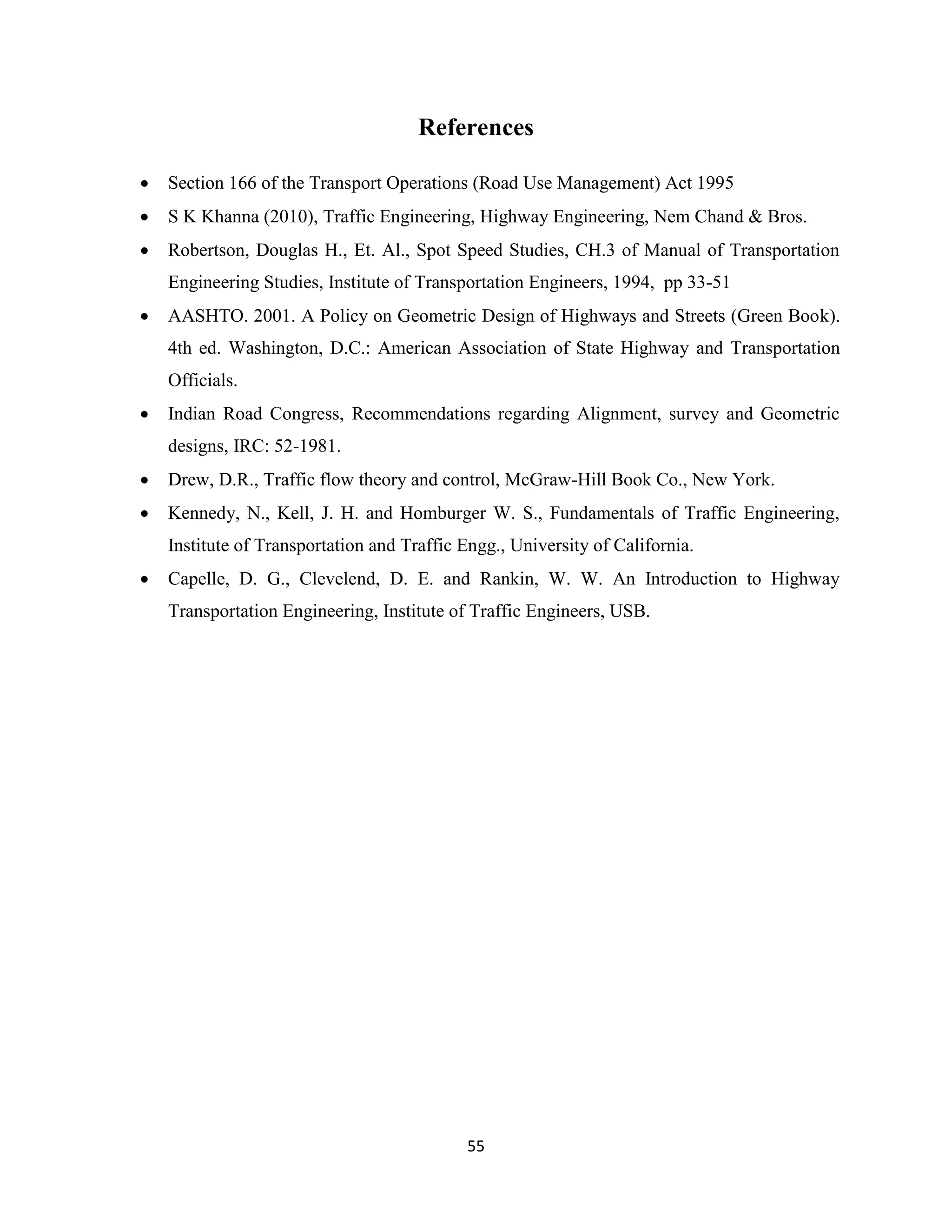 55
References
 Section 166 of the Transport Operations (Road Use Management) Act 1995
 S K Khanna (2010), Traffic Engineering, Highway Engineering, Nem Chand & Bros.
 Robertson, Douglas H., Et. Al., Spot Speed Studies, CH.3 of Manual of Transportation
Engineering Studies, Institute of Transportation Engineers, 1994, pp 33-51
 AASHTO. 2001. A Policy on Geometric Design of Highways and Streets (Green Book).
4th ed. Washington, D.C.: American Association of State Highway and Transportation
Officials.
 Indian Road Congress, Recommendations regarding Alignment, survey and Geometric
designs, IRC: 52-1981.
 Drew, D.R., Traffic flow theory and control, McGraw-Hill Book Co., New York.
 Kennedy, N., Kell, J. H. and Homburger W. S., Fundamentals of Traffic Engineering,
Institute of Transportation and Traffic Engg., University of California.
 Capelle, D. G., Clevelend, D. E. and Rankin, W. W. An Introduction to Highway
Transportation Engineering, Institute of Traffic Engineers, USB.
 