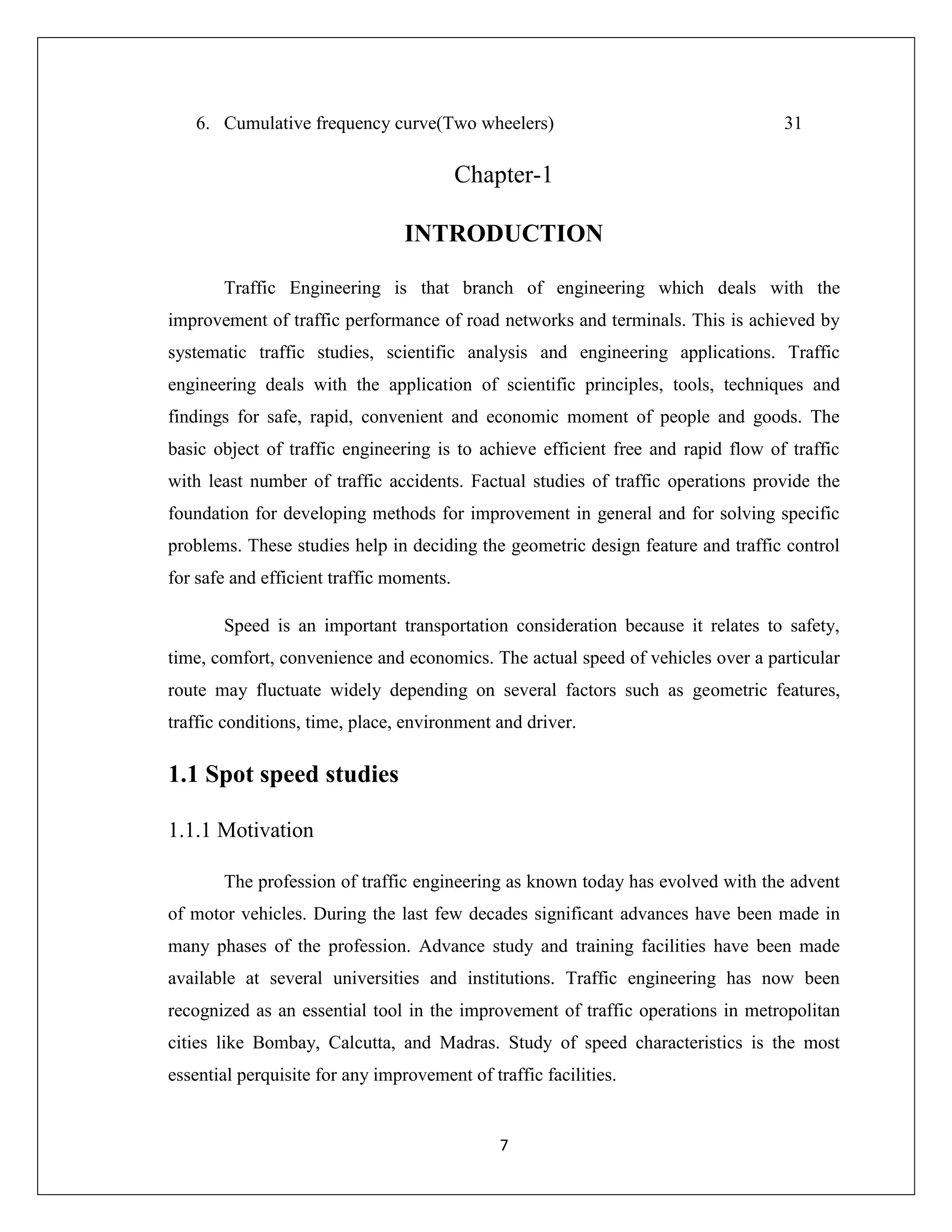 7
6. Cumulative frequency curve(Two wheelers) 31
Chapter-1
INTRODUCTION
Traffic Engineering is that branch of engineering which deals with the
improvement of traffic performance of road networks and terminals. This is achieved by
systematic traffic studies, scientific analysis and engineering applications. Traffic
engineering deals with the application of scientific principles, tools, techniques and
findings for safe, rapid, convenient and economic moment of people and goods. The
basic object of traffic engineering is to achieve efficient free and rapid flow of traffic
with least number of traffic accidents. Factual studies of traffic operations provide the
foundation for developing methods for improvement in general and for solving specific
problems. These studies help in deciding the geometric design feature and traffic control
for safe and efficient traffic moments.
Speed is an important transportation consideration because it relates to safety,
time, comfort, convenience and economics. The actual speed of vehicles over a particular
route may fluctuate widely depending on several factors such as geometric features,
traffic conditions, time, place, environment and driver.
1.1 Spot speed studies
1.1.1 Motivation
The profession of traffic engineering as known today has evolved with the advent
of motor vehicles. During the last few decades significant advances have been made in
many phases of the profession. Advance study and training facilities have been made
available at several universities and institutions. Traffic engineering has now been
recognized as an essential tool in the improvement of traffic operations in metropolitan
cities like Bombay, Calcutta, and Madras. Study of speed characteristics is the most
essential perquisite for any improvement of traffic facilities.
 