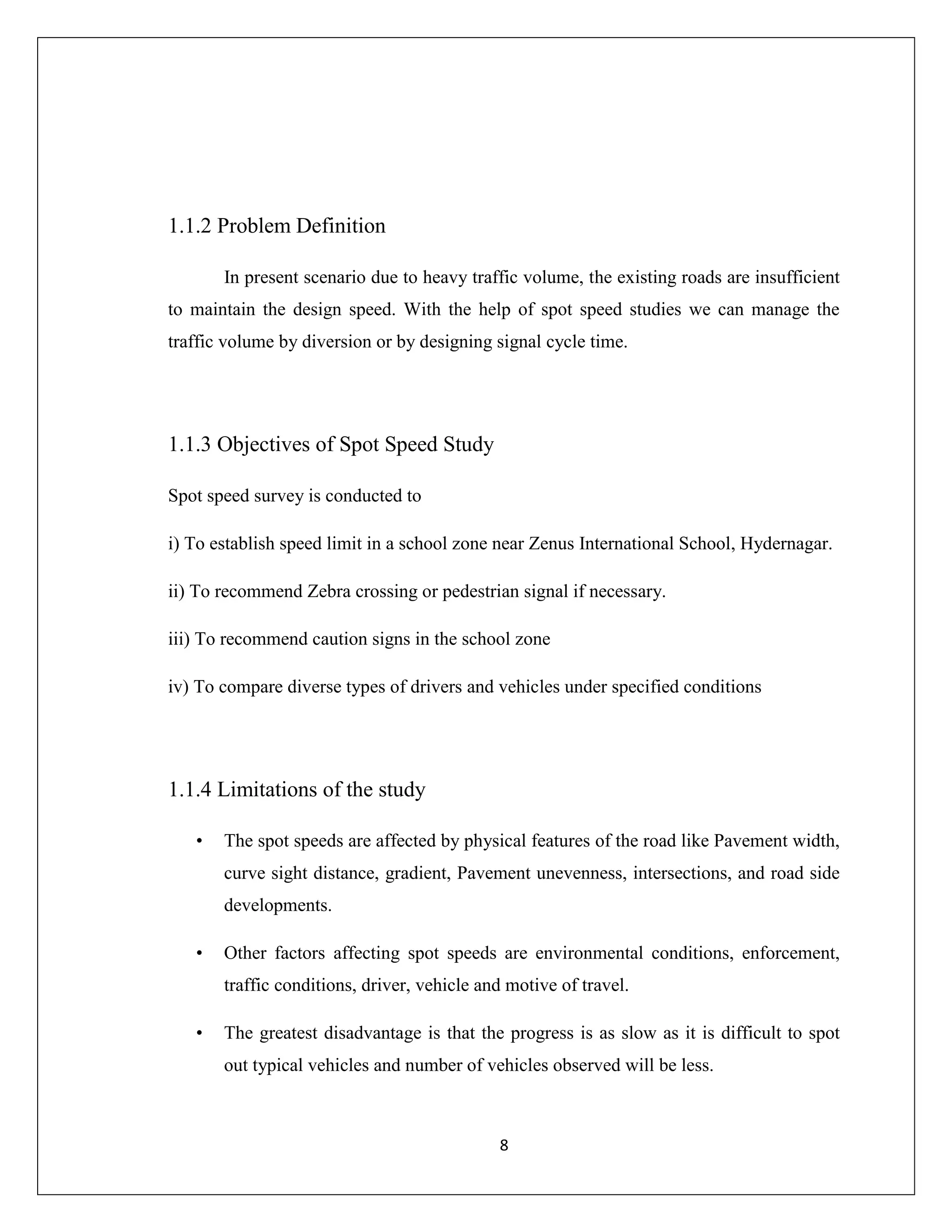 8
1.1.2 Problem Definition
In present scenario due to heavy traffic volume, the existing roads are insufficient
to maintain the design speed. With the help of spot speed studies we can manage the
traffic volume by diversion or by designing signal cycle time.
1.1.3 Objectives of Spot Speed Study
Spot speed survey is conducted to
i) To establish speed limit in a school zone near Zenus International School, Hydernagar.
ii) To recommend Zebra crossing or pedestrian signal if necessary.
iii) To recommend caution signs in the school zone
iv) To compare diverse types of drivers and vehicles under specified conditions
1.1.4 Limitations of the study
• The spot speeds are affected by physical features of the road like Pavement width,
curve sight distance, gradient, Pavement unevenness, intersections, and road side
developments.
• Other factors affecting spot speeds are environmental conditions, enforcement,
traffic conditions, driver, vehicle and motive of travel.
• The greatest disadvantage is that the progress is as slow as it is difficult to spot
out typical vehicles and number of vehicles observed will be less.
 