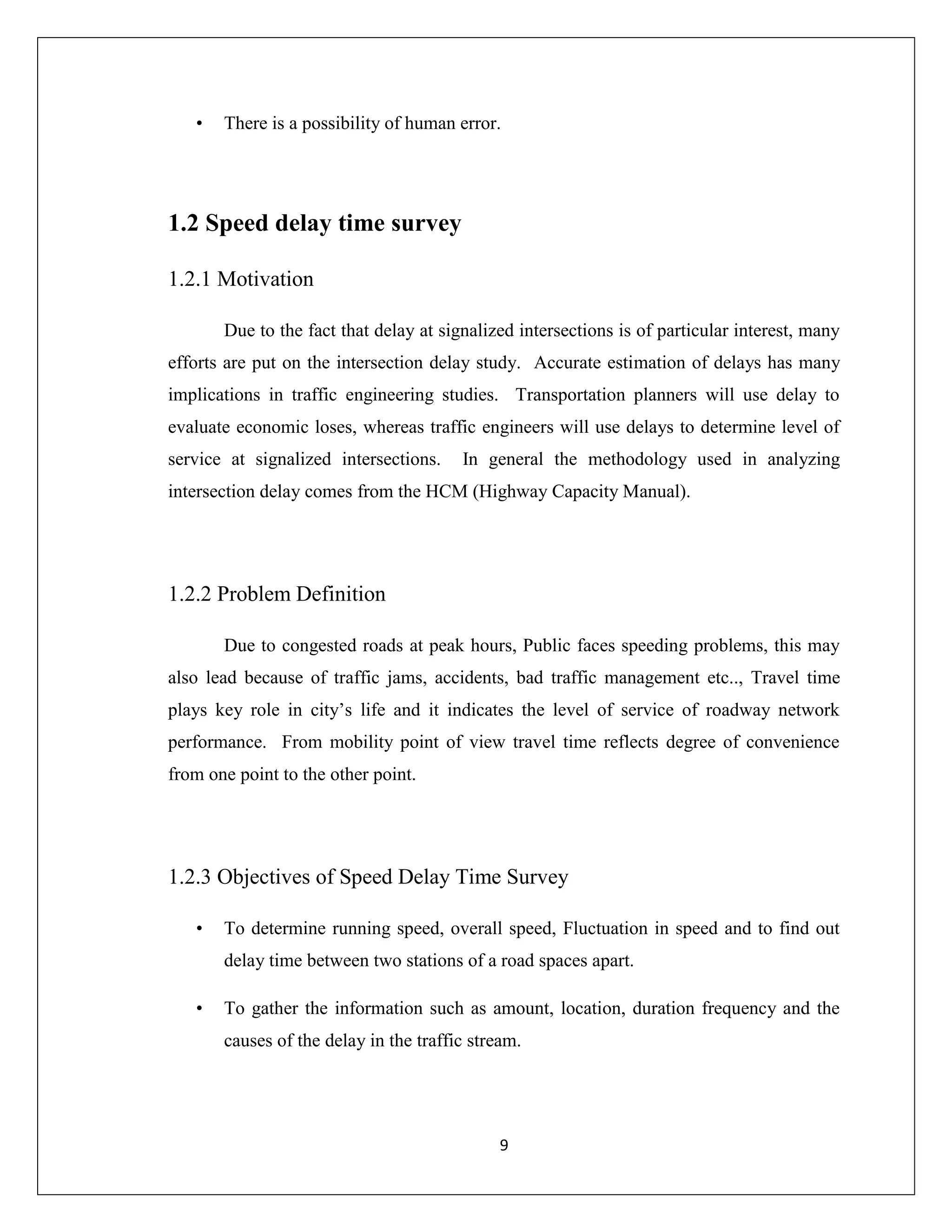 9
• There is a possibility of human error.
1.2 Speed delay time survey
1.2.1 Motivation
Due to the fact that delay at signalized intersections is of particular interest, many
efforts are put on the intersection delay study. Accurate estimation of delays has many
implications in traffic engineering studies. Transportation planners will use delay to
evaluate economic loses, whereas traffic engineers will use delays to determine level of
service at signalized intersections. In general the methodology used in analyzing
intersection delay comes from the HCM (Highway Capacity Manual).
1.2.2 Problem Definition
Due to congested roads at peak hours, Public faces speeding problems, this may
also lead because of traffic jams, accidents, bad traffic management etc.., Travel time
plays key role in city’s life and it indicates the level of service of roadway network
performance. From mobility point of view travel time reflects degree of convenience
from one point to the other point.
1.2.3 Objectives of Speed Delay Time Survey
• To determine running speed, overall speed, Fluctuation in speed and to find out
delay time between two stations of a road spaces apart.
• To gather the information such as amount, location, duration frequency and the
causes of the delay in the traffic stream.
 