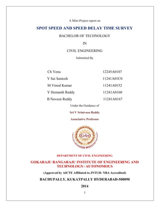 1
A Mini-Project report on
SPOT SPEED AND SPEED DELAY TIME SURVEY
BACHELOR OF TECHNOLOGY
IN
CIVIL ENGINEERING
Submitted By
Ch Venu 12245A0107
Y Sai Santosh 11241A01C0
M Vinod Kumar 11241A0152
Y Hemanth Reddy 11241A0160
B Naveen Reddy 11241A0167
Under the Guidance of
Sri V Srinivasa Reddy
Associative Professor
DEPARTMENT OF CIVIL ENGINEERING
GOKARAJU RANGARAJU INSTITUTE OF ENGINEERING AND
TECHNOLOGY- AUTONOMOUS
(Approved by AICTE Affiliated to JNTUH- NBA Accredited)
BACHUPALLY, KUKATPALLY HYDERABAD-500090
2014
 
