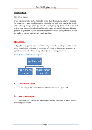 Traffic Engineering
Page 3
Intruduction:
Spot Speed Studies
When we measure the traffic parameter over a short distance, we generally measure
the spot speed. A spot speed is made by measuring the individual speeds of a sample
of the vehicle passing a given spot on a street or highway. Spot speed studies are used
to determine the speed distribution of a traffic stream at a specific location. The data
gathered in spot speed studies are used to determine vehicle speed percentiles, which
are useful in making many speed-related decisions.
Spot Speed :
Speed is an important measure of the quality of travel and safety of road network.
Speed by definition is the rate of movement of vehicle in distance per unit time. A
typical unit of speed is kilometers per hour (kph) or miles per hour (mph(.
Basically, there are two types of speed:
1. time-mean speed
is the average spot speed of several vehicles measured at a given spot.
2. space-mean speed
is the length of a road section divided by the average travel time of several vehicles
over this specific section.
spot speed
time-mean
speed
space-mean
speed
 
