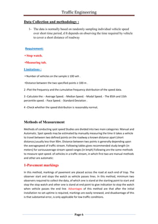 Traffic Engineering
Page 6
Data Collection and methodology :
1- The data is normally based on randomly sampling individual vehicle speed
over short time period, d It depends on observing the time required by vehicle
to cover a short distance of roadway
Requirement:
• Stop watch.
•Measuring tab.
Limitations :
• Number of vehicles on the sample ≥ 100 veh .
•Distance between the two specified points ≥ 100 m .
2 -Plot the frequency and the cumulative frequency distribution of the speed data.
3 -Calculate the: - Average Speed. - Median Speed. - Modal Speed. - The 85th and 15th
percentile speed. - Pace Speed. - Standard Deviation .
4 -Check whether the speed distribution is reasonably normal.
Methods of Measurement
Methods of conducting spot speed Studies are divided into two main categories: Manual and
Automatic. Spot speeds may be estimated by manually measuring the time it takes a vehicle
to travel between two defined points on the roadway a known distance apart (short
distance,)usually less than 90m. Distance between two points is generally depending upon
the averagespeed of traffic stream. Following tables gives recommended study length (in
meters) for variousaverage stream speed ranges (in kmph) Following are the some methods
to measure spot speed. of vehicles in a traffic stream, in which first two are manual methods
and other are automatic:
1-Pavement markings
In this method, markings of pavement are placed across the road at each end of trap. The
observer start and stops the watch as vehicle passes lines. In this method, minimum two
observers required to collect the data, of which one is stand at the starting point to start and
stop the stop watch and other one is stand at end point to give indication to stop the watch
when vehicle passes the end line. Advantages of this method are that after the initial
installation no set-uptime is required, markings are easily renewed, and disadvantage of this
is that substantial error, is only applicable for low traffic conditions.
 
