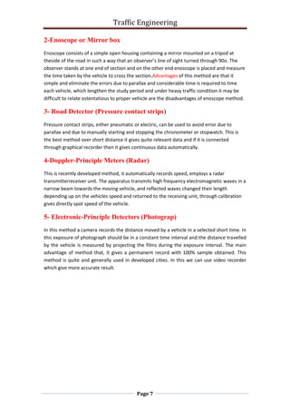 Traffic Engineering
Page 7
2-Enoscope or Mirror box
Enoscope consists of a simple open housing containing a mirror mounted on a tripod at
theside of the road in such a way that an observer’s line of sight turned through 90o. The
observer stands at one end of section and on the other end enoscope is placed and measure
the time taken by the vehicle to cross the section.Advantages of this method are that it
simple and eliminate the errors due to parallax and considerable time is required to time
each vehicle, which lengthen the study period and under heavy traffic condition it may be
difficult to relate ostentatious to proper vehicle are the disadvantages of enoscope method.
3- Road Detector (Pressure contact strips(
Pressure contact strips, either pneumatic or electric, can be used to avoid error due to
parallax and due to manually starting and stopping the chronometer or stopwatch. This is
the best method over short distance it gives quite relevant data and if it is connected
through graphical recorder then it gives continuous data automatically.
4-Doppler-Principle Meters (Radar(
This is recently developed method, it automatically records speed, employs a radar
transmitterreceiver unit. The apparatus transmits high frequency electromagnetic waves in a
narrow beam towards the moving vehicle, and reflected waves changed their length
depending up on the vehicles speed and returned to the receiving unit, through calibration
gives directly spot speed of the vehicle.
5- Electronic-Principle Detectors (Photograp)
In this method a camera records the distance moved by a vehicle in a selected short time. In
this exposure of photograph should be in a constant time interval and the distance travelled
by the vehicle is measured by projecting the films during the exposure interval. The main
advantage of method that, it gives a permanent record with 100% sample obtained. This
method is quite and generally used in developed cities. In this we can use video recorder
which give more accurate result.
 