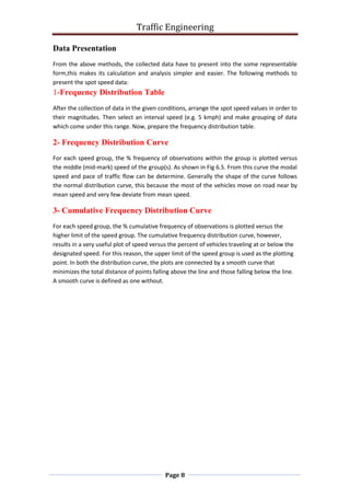 Traffic Engineering
Page 8
Data Presentation
From the above methods, the collected data have to present into the some representable
form,this makes its calculation and analysis simpler and easier. The following methods to
present the spot speed data:
1-Frequency Distribution Table
After the collection of data in the given conditions, arrange the spot speed values in order to
their magnitudes. Then select an interval speed (e.g. 5 kmph) and make grouping of data
which come under this range. Now, prepare the frequency distribution table.
2- Frequency Distribution Curve
For each speed group, the % frequency of observations within the group is plotted versus
the middle (mid-mark) speed of the group(s). As shown in Fig 6.5. From this curve the modal
speed and pace of traffic flow can be determine. Generally the shape of the curve follows
the normal distribution curve, this because the most of the vehicles move on road near by
mean speed and very few deviate from mean speed.
3- Cumulative Frequency Distribution Curve
For each speed group, the % cumulative frequency of observations is plotted versus the
higher limit of the speed group. The cumulative frequency distribution curve, however,
results in a very useful plot of speed versus the percent of vehicles traveling at or below the
designated speed. For this reason, the upper limit of the speed group is used as the plotting
point. In both the distribution curve, the plots are connected by a smooth curve that
minimizes the total distance of points falling above the line and those falling below the line.
A smooth curve is defined as one without.
 