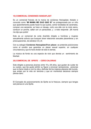19) COMERCIAL CONDONES HANSAPLAST

Es un comercial francés de la marca de condones Hansaplast, titulado o
conocido como “MI MAMA ME DIJO QUE SI” es protagonizado por un niño
que aparentemente puede hacer lo que quiera, comer toneladas de caramelos,
comprar una serpiente, se hace un tatuaje, corto una silla con la moto sierra,
conducir un porche, saltar con un paracaídas, y a todo responde ¡Mi mamá
me dijo que podía!

Este es un comercial de corte divertido dirigido a hombres y mujeres
sexualmente activos que busquen tener relaciones sexuales placenteras y sin
preocupaciones, de estratos 4,5 y 6.

Con su eslogan Condones Hansaplast,Puro placer, se pretende posicionarse
como el condón que garantiza un placer sexual superior, en cualquier
circunstancia y que te hará olvidar de todo lo demás.

La música de fondo es una especie de rock que denota un sentimiento de
libertad.

20) COMERCIAL DE SPRITE - CERO CALORIAS

Este dirigido a personas jóvenes entre 18 y 28 años, que gustan de cuidar de
su cuerpo, que les gusta exhibir su figura y provocar sensaciones, personas
que no tiene miedo a vivir la vida y disfrutar de los mejores placeres del mundo,
que andan por la vida sin temores y que en momentos decisivos siempre
piensa claro.



El Concepto de posicionamiento de Sprite es la frescura, siempre que tengas
sed piensa en una Sprite.
 
