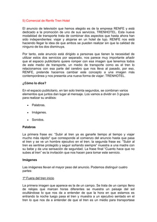 5) Comercial de Renfe Tren Hotel

El anuncio de televisión que hemos elegido es de la empresa RENFE y está
dedicado a la promoción de uno de sus servicios, TRENHOTEL. Esta nueva
modalidad de transporte trata de combinar dos aspectos que hasta ahora han
sido independientes: viajar y alojarse en un hotel de lujo. RENFE nos está
haciendo llegar la idea de que ambos se pueden realizar sin que la calidad de
ninguno de los dos disminuya.

Por tanto, este anuncio está dirigido a personas que tienen la necesidad de
utilizar estos dos servicios por separado, nos parece muy importante añadir
que el espacio publicitario quiere romper con esa imagen que tenemos todos
de este medio de transporte, un medio de transporte como es el tren lo
relacionamos con esa parte del cerebro que nos lleva al pasado, por eso,
RENFE, pretende hacernos cambiar este concepto a una imagen más
contemporánea y nos presenta una nueva forma de viajar: TRENHOTEL.

¿Cómo lo dice?

En el espacio publicitario, en tan solo treinta segundos, se combinan varios
elementos que juntos dan lugar al mensaje. Los vamos a dividir en 3 grupos
para realizar su análisis:

       Palabras.

       Imágenes.

       Sonidos.

Palabras

La primera frase es: “Subir al tren ya es ganarle tiempo al tiempo y viajar
mucho más rápido" que corresponde al comienzo del anuncio hasta que pasa
el tren y se ve un hombre ejecutivo en el tren; la segunda frase es: "Subir al
tren es sentirse protegido y seguir soñando siempre” muestra a una madre con
su bebe y da una sensación de seguridad. La frase final “Cuanto hace que no
subes al tren” es la invitación que nos hacen para tomar este servicio.

Imágenes

Las imágenes llevan el mayor peso del anuncio. Podemos distinguir cuatro
partes:

1ª Fuera del tren inicio

La primera imagen que aparece es la de un campo. Se trata de un campo lleno
de relojes que marcan horas diferentes se muestra un paisaje del sol
ocultándose lo que nos da a entender de que la hora en que estamos es
entrando la noche luego pasa el tren y muestra a un ejecutivo sentado en el
tren lo que nos da a entender de que el tren es un medio para transportase
 
