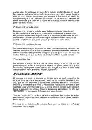 cuando sales del trabajo ya en horas de la noche y por la velocidad en que el
tren pasa nos indica que es un medio de transporte muy rápido que no llevara a
casa en poco tiempo, esta escena nos muestra al tren como un medio de
transporte dirigido a las personas que trabajan por la vestimenta del hombre
serian ejecutivos que salen en la noche de su trabajo a buscar un transporte
para ir de vuelta a casa.

2ª Dentro del tren madre e hijo

Muestra a una madre con su bebe y nos da la sensación de que estamos
protegidos dentro del tren además nos muestra imágenes de que dentro del
tren podemos soñar cosas mágicas como si el tren volara por los aires por esta
razón este es un medio de transporte dirigido a las familias con niños y a los
adultos sean hombres o mujeres que aun quieren soñar como niños.

3ª Dentro del tren pétalos de rosa

Nos muestra una imagen de pétalos de flores que caen dentro y fuera del tren
esto nos indica que es un medio de transporte que respeta el medio ambiente y
estaría enfocado en las personas ecológicas que les gusta la idea de viajar en
medios de transporte que ayuden a salvar el ambiente de nuestro planeta

4ª fuera del tren final

Nos muestra la imagen de una torta de pastel y luego la de un niño con su
padre esperando el tren el niño prueba un poco del pastel con su dedo y nos
dice cuanto hace que no subes al tren, esta imagen nos invita a tomar este
servicio seamos niños, hombres, mujeres, ejecutivos.

¿PÁRA QUIEN ES EL MENSAJE?

El mensaje que emite el anuncio va dirigido hacia un perfil específico de
receptor: altos ejecutivos, empresarios, personas con un nivel de vida medio -
alto, que por sus negocios u ocupaciones laborales demandan un servicio
eficiente y confortable que cubra 2 necesidades hasta ahora concebidas por
separado: viajar y vivir fuera de casa. El cliente también tiene un gusto especial
hacia lo exquisito, lo selecto, hacia la perfección, comodidad, de ahí que
TRENHOTEL ponga especial énfasis en pulir estos detalles.

También va dirigido a los hijos de estos ejecutivos las familias de estas
personas que viajaran en cierto momento acompañando a sus padres en estos
trenes de lujo.

Concepto de posicionamiento: ¿cuanto hace que no subes al tren?Luego
muestra su marca “Renfe”
 