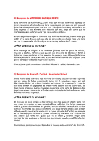6) Comercial de MITSUBISHI CARISMA COUPE

Este comercial se muestra muy juvenil inicia con música electrónica aparece un
joven manejando el vehículo este tiene ropa playera con gafas de sol, luego el
joven hace una parada para buscar a una chica joven también y esta sube a su
auto dejando a otro hombre que hablaba con ella, algo así como que lo
menosprecia por no tener carro y se va con el que si tiene.

En una segunda imagen el comercial nos muestra dos chicas jóvenes más que
están en la parte trasera del auto ella se sorprende pero luego hace una cara
de que no pasa nada, el chico sigue en su carro y se lleva las 3 chicas.

¿PÁRA QUIEN ES EL MENSAJE?

Este mensaje va dirigido a los hombres jóvenes que les gusta la música,
mujeres y coches, hombres que quieren ser el centro de atención y tener a
todas las chicas sentadas en los asientos de su carro, pues Mitsubishi Carisma
lo hace posible al parecer el carro aporta el carisma que le falta al joven para
poder conseguir todas las mujeres que quiera.

Concepto de posicionamiento: Mitsubishi Motors la calidad de conducción



7) Comercial de Smirnoff - Purified - Manchester United

Inicial mente este comercial nos muestra un océano cristalino donde se puede
ver un balón de futbol emergiendo junto con 3 jugadores estos son del
Manchester United, el océano cristalino es inmenso da la sensación como de
que solo existen los jugadores de futbol y este océano que lo cubre todo, es
total mente cristalino, cuando muestran la cámara en la parte de debajo de los
jugadores se ven claramente, al final muestra la botella de Smirnoff con su sello
Purified indicando su pureza.

¿PÁRA QUIEN ES EL MENSAJE?

El mensaje es claro dirigido a los hombres que les gusta el futbol y solo ven
dos cosas importantes en este mensaje el licor y el futbol dos de las cosas que
más le gustan a los hombres en general, en todo el video se recalca la pureza
del licor mostrando este océano cristalino y se deja clara la relación con el licor
al final cuando muestran la botella con la nueva etiqueta de Purified, en esencia
es un mensaje para mostrar la pureza del vodka y que esta nos conecta con
esa pasión que tanto nos gusta que es el futbol y quienes mejor para
representar ese gusto por el deporte que los mejores jugadores del Manchester
United.

Concepto de posicionamiento: Descubre la “pureza extraordinaria” del Smirnoff.
 
