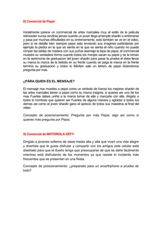 8) Comercial de Pepsi


Inicialmente parece un commercial de artes marciales muy al estilo de la pelicula
retroceder nunca rendirse jamas cuando un joven llega al temple shaolin a entrenarse
y pasa por muchas dificultades en su entrenamiento, esto tambien se ve en el video,
pero si se detalla bien siempre pepsi esta enviando sus imagines publicitarias por
ejemplo la piedra en la que se sienta en la que se sienta el niño cuando no puede
romper las tablas de madera con sus puños asemeja la tapa de pepsi, el commercial
muestra su verdadera forma cuando todos los monjes sacan su pepsi y se la toman
en la seremonia de graduacion del joven shaolin para pasar la prueba el debe llevar
su marca la marca de la bebida en su frente cuando se pega la marca en la frente
termina su graduacion y todos lo felicitan sale un letrero de pepsi diciendonos
pregunta por mas.


¿PÁRA QUIEN ES EL MENSAJE?

El mensaje nos muestra a pepsi como un simbolo de fuerza los mejores shaolin de
las artes marciales tienen a pepsi como su marca insignia, si quieres ser uno de los
mas Fuertes debes unirte a la marca tomar de ella y marcarte con ella, dirigido a
todos lo hombres que quieren ser Fuertes de alguna manera y agradar a todos los
demas asi como el joven shaolin gano el aprecio de todos sus maestros al final del
video.

Concepto de posicionamiento: Pregunta por más Pepsi, algo así como si
quieres más pregunta por Pepsi.



9) Comercial de MOTOROLA DEFY

Dirigido a jóvenes solteros de clase media alta y alta que viven una vida alegre
y divertida que le gusta disfrutar y compartir con los amigos este celular está
diseñado para que el dueño tenga que preocuparse de que se dañe fácilmente
mientras está disfrutando de los momentos ya que resiste lo incidente más
frecuentes que se presentan en una fiesta.

Concepto de posicionamiento: ¿preparado para un smarthphone a prueba de
todo?
 