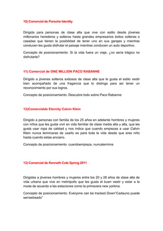 10) Comercial de Porsche Identity


Dirigida para personas de clase alta que vive con estilo desde jóvenes
millonarios herederos y solteros hasta grandes empresarios éxitos solteras o
casadas que tienen la posibilidad de tener uno en sus garajes y mientras
conducen les gusta disfrutar el paisaje mientras conducen un auto deportivo.

Concepto de posicionamiento: Si la vida fuera un viaje, ¿no sería trágico no
disfrutarla?



11) Comercial de ONE MILLION PACO RABANNE

Dirigido a jóvenes solteros exitosos de clase alta que le gusta el estilo vestir
bien acompañado de una fragancia que lo distinga para así tener un
reconocimiento por sus logros.

Concepto de posicionamiento: Descubre todo sobre Paco Rabanne



12)Comercialde Eternity Calvin Klein


Dirigido a personas con familia de los 25 años en adelante hombres y mujeres
con niños que les gusta vivir en vida familiar de clase media alta y alta, que les
gusta usar ropa de calidad y nos indica que cuando empiezas a usar Calvin
Klein nunca terminaras de usarlo es para toda la vida desde que eres niño
hasta cuando estas anciano.

Concepto de posicionamiento: cuandoempieza, nuncatermina




13) Comercial de Kenneth Cole Spring 2011



Dirigidas a jóvenes hombres y mujeres entre los 20 y 28 años de clase alta de
vida urbana que vive en metrópolis que les gusta el buen vestir y estar a la
moda de acuerdo a las estaciones como la primavera new yorkina.

Concepto de posicionamiento: Everyone can be tracked Down“Cadauno puede
serrastreado”
 