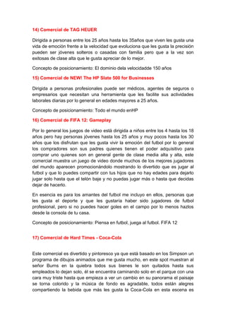 14) Comercial de TAG HEUER

Dirigida a personas entre los 25 años hasta los 35años que viven les gusta una
vida de emoción frente a la velocidad que evoluciona que les gusta la precisión
pueden ser jóvenes solteros o casadas con familia pero que a la vez son
exitosas de clase alta que le gusta apreciar de lo mejor.

Concepto de posicionamiento: El dominio dela velocidadde 150 años

15) Comercial de NEW! The HP Slate 500 for Businesses

Dirigida a personas profesionales puede ser médicos, agentes de seguros o
empresarios que necesitan una herramienta que les facilite sus actividades
laborales diarias por lo general en edades mayores a 25 años.

Concepto de posicionamiento: Todo el mundo enHP

16) Comercial de FIFA 12: Gameplay

Por lo general los juegos de video está dirigida a niños entre los 4 hasta los 18
años pero hay personas jóvenes hasta los 25 años y muy pocos hasta los 30
años que los disfrutan que les gusta vivir la emoción del futbol por lo general
los compradores son sus padres quienes tienen el poder adquisitivo para
comprar uno quienes son en general gente de clase media alta y alta, este
comercial muestra un juego de video donde muchos de los mejores jugadores
del mundo aparecen promocionándolo mostrando lo divertido que es jugar al
futbol y que lo puedes compartir con tus hijos que no hay edades para dejarlo
jugar solo hasta que el telón baje y no puedas jugar más o hasta que decidas
dejar de hacerlo.

En esencia es para los amantes del futbol me incluyo en ellos, personas que
les gusta el deporte y que les gustaría haber sido jugadores de futbol
profesional, pero si no puedes hacer goles en el campo por lo menos hazlos
desde la consola de tu casa.

Concepto de posicionamiento: Piensa en futbol, juega al futbol. FIFA 12


17) Comercial de Hard Times - Coca-Cola


Este comercial es divertido y pintoresco ya que está basado en los Simpson un
programa de dibujos animados que me gusta mucho, en este spot muestran al
señor Burns en la quiebra todos sus bienes le son quitados hasta sus
empleados lo dejan solo, él se encuentra caminando solo en el parque con una
cara muy triste hasta que empieza a ver un cambio en su panorama el paisaje
se torna colorido y la música de fondo es agradable, todos están alegres
compartiendo la bebida que más les gusta la Coca-Cola en esta escena es
 
