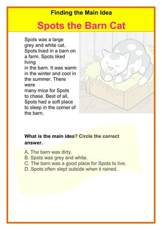 Spots was a large
grey and white cat.
Spots lived in a barn on
a farm. Spots liked
living
in the barn. It was warm
in the winter and cool in
the summer. There
were
many mice for Spots
to chase. Best of all,
Spots had a soft place
to sleep in the corner of
the barn.
What is the main idea? Circle the correct
answer.
A. The barn was dirty.
B. Spots was grey and white.
C. The barn was a good place for Spots to live.
D. Spots often slept outside when it rained.
Finding the Main Idea
Spots the Barn Cat
 