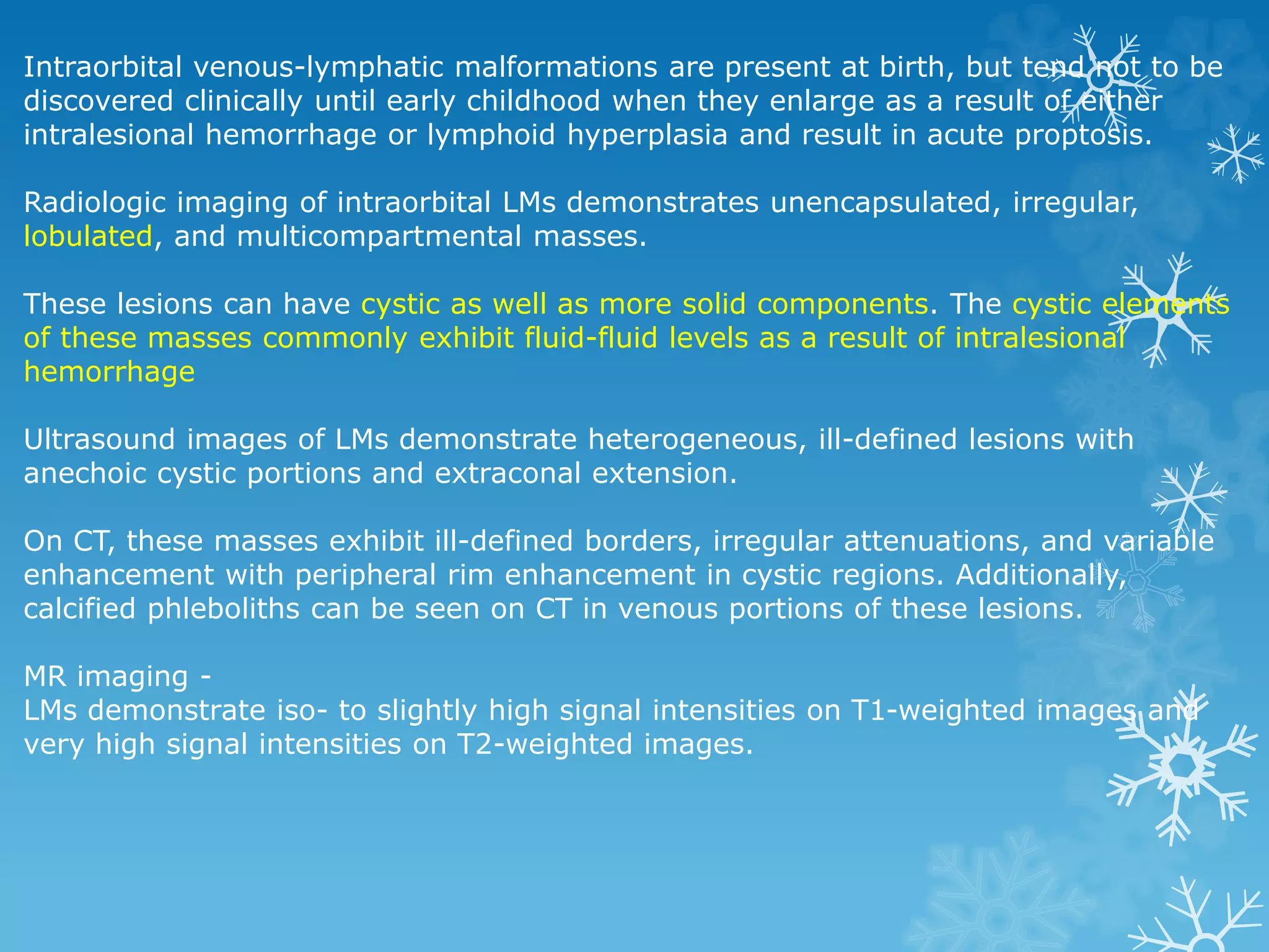 Intraorbital venous-lymphatic malformations are present at birth, but tend not to be
discovered clinically until early childhood when they enlarge as a result of either
intralesional hemorrhage or lymphoid hyperplasia and result in acute proptosis.
Radiologic imaging of intraorbital LMs demonstrates unencapsulated, irregular,
lobulated, and multicompartmental masses.
These lesions can have cystic as well as more solid components. The cystic elements
of these masses commonly exhibit fluid-fluid levels as a result of intralesional
hemorrhage
Ultrasound images of LMs demonstrate heterogeneous, ill-defined lesions with
anechoic cystic portions and extraconal extension.
On CT, these masses exhibit ill-defined borders, irregular attenuations, and variable
enhancement with peripheral rim enhancement in cystic regions. Additionally,
calcified phleboliths can be seen on CT in venous portions of these lesions.
MR imaging -
LMs demonstrate iso- to slightly high signal intensities on T1-weighted images and
very high signal intensities on T2-weighted images.
 