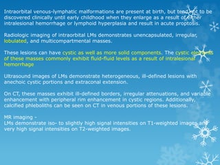 Intraorbital venous-lymphatic malformations are present at birth, but tend not to be
discovered clinically until early childhood when they enlarge as a result of either
intralesional hemorrhage or lymphoid hyperplasia and result in acute proptosis.
Radiologic imaging of intraorbital LMs demonstrates unencapsulated, irregular,
lobulated, and multicompartmental masses.
These lesions can have cystic as well as more solid components. The cystic elements
of these masses commonly exhibit fluid-fluid levels as a result of intralesional
hemorrhage
Ultrasound images of LMs demonstrate heterogeneous, ill-defined lesions with
anechoic cystic portions and extraconal extension.
On CT, these masses exhibit ill-defined borders, irregular attenuations, and variable
enhancement with peripheral rim enhancement in cystic regions. Additionally,
calcified phleboliths can be seen on CT in venous portions of these lesions.
MR imaging -
LMs demonstrate iso- to slightly high signal intensities on T1-weighted images and
very high signal intensities on T2-weighted images.
 