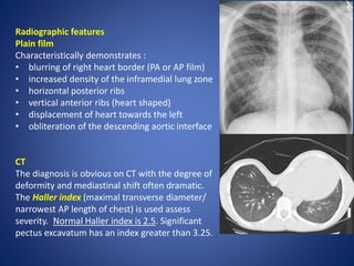 Radiographic features
Plain film
Characteristically demonstrates :
• blurring of right heart border (PA or AP film)
• increased density of the inframedial lung zone
• horizontal posterior ribs
• vertical anterior ribs (heart shaped)
• displacement of heart towards the left
• obliteration of the descending aortic interface
CT
The diagnosis is obvious on CT with the degree of
deformity and mediastinal shift often dramatic.
The Haller index (maximal transverse diameter/
narrowest AP length of chest) is used assess
severity. Normal Haller index is 2.5. Significant
pectus excavatum has an index greater than 3.25.
 