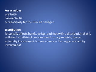 Associations
urethritis
conjunctivitis
seropositivity for the HLA-B27 antigen
Distribution
It typically affects hands, wrists, and feet with a distribution that is
unilateral or bilateral and symmetric or asymmetric; lower-
extremity involvement is more common than upper-extremity
involvement
 