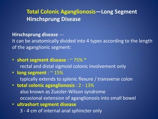 Total Colonic Aganglionosis—Long Segment
Hirschsprung Disease
Hirschsprung disease ---
It can be anatomically divided into 4 types according to the length
of the aganglionic segment:
• short segment disease : ~ 75% *
rectal and distal sigmoid colonic involvement only
• long segment : ~ 15%
typically extends to splenic flexure / transverse colon
• total colonic aganglionosis : 2 - 13%
also known as Zuezler-Wilson syndrome
occasional extension of aganglionosis into small bowel
• ultrashort segment disease
3 - 4 cm of internal anal sphincter only
 