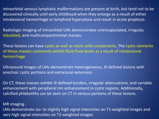 Intraorbital venous-lymphatic malformations are present at birth, but tend not to be
discovered clinically until early childhood when they enlarge as a result of either
intralesional hemorrhage or lymphoid hyperplasia and result in acute proptosis.
Radiologic imaging of intraorbital LMs demonstrates unencapsulated, irregular,
lobulated, and multicompartmental masses.
These lesions can have cystic as well as more solid components. The cystic elements
of these masses commonly exhibit fluid-fluid levels as a result of intralesional
hemorrhage
Ultrasound images of LMs demonstrate heterogeneous, ill-defined lesions with
anechoic cystic portions and extraconal extension.
On CT, these masses exhibit ill-defined borders, irregular attenuations, and variable
enhancement with peripheral rim enhancement in cystic regions. Additionally,
calcified phleboliths can be seen on CT in venous portions of these lesions.
MR imaging -
LMs demonstrate iso- to slightly high signal intensities on T1-weighted images and
very high signal intensities on T2-weighted images.
 
