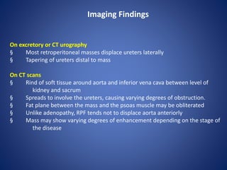 On excretory or CT urography
§ Most retroperitoneal masses displace ureters laterally
§ Tapering of ureters distal to mass
On CT scans
§ Rind of soft tissue around aorta and inferior vena cava between level of
kidney and sacrum
§ Spreads to involve the ureters, causing varying degrees of obstruction.
§ Fat plane between the mass and the psoas muscle may be obliterated
§ Unlike adenopathy, RPF tends not to displace aorta anteriorly
§ Mass may show varying degrees of enhancement depending on the stage of
the disease
Imaging Findings
 