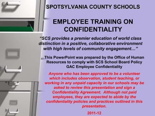 SPOTSYLVANIA COUNTY SCHOOLS
EMPLOYEE TRAINING ON
CONFIDENTIALITY
“SCS provides a premier education of world class
distinction in a positive, collaborative environment
with high levels of community engagement…”
This PowerPoint was prepared by the Office of Human
Resources to comply with SCS School Board Policy
GAC Employee Confidentiality
Anyone who has been approved to be a volunteer
which includes observation, student teaching, or
working in any unpaid capacity in our schools may be
asked to review this presentation and sign a
Confidentiality Agreement. Although not paid
employees, they are expected to abide by the
confidentiality policies and practices outlined in this
presentation.
2011-12
 
