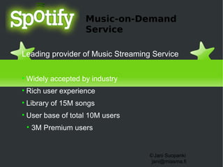 Music-on-Demand
                      Service

Leading provider of Music Streaming Service


    Widely accepted by industry

    Rich user experience

    Library of 15M songs

    User base of total 10M users
    
        3M Premium users


                                   ©Jani Suopanki
                                    jani@miasma.fi
 